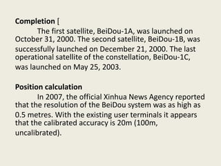 Completion [
The first satellite, BeiDou-1A, was launched on
October 31, 2000. The second satellite, BeiDou-1B, was
successfully launched on December 21, 2000. The last
operational satellite of the constellation, BeiDou-1C,
was launched on May 25, 2003.
Position calculation
In 2007, the official Xinhua News Agency reported
that the resolution of the BeiDou system was as high as
0.5 metres. With the existing user terminals it appears
that the calibrated accuracy is 20m (100m,
uncalibrated).
 