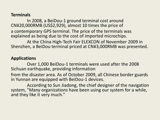 Terminals
In 2008, a BeiDou-1 ground terminal cost around
CN¥20,000RMB (US$2,929), almost 10 times the price of
a contemporary GPS terminal. The price of the terminals was
explained as being due to the cost of imported microchips.
At the China High-Tech Fair ELEXCON of November 2009 in
Shenzhen, a BeiDou terminal priced at CN¥3,000RMB was presented.
Applications
Over 1,000 BeiDou-1 terminals were used after the 2008
Sichuan earthquake, providing information
from the disaster area. As of October 2009, all Chinese border guards
in Yunnan are equipped with BeiDou-1 devices.
According to Sun Jiadong, the chief designer of the navigation
system, "Many organizations have been using our system for a while,
and they like it very much."
 