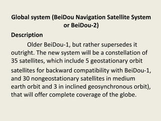 Global system (BeiDou Navigation Satellite System
or BeiDou-2)
Description
Older BeiDou-1, but rather supersedes it
outright. The new system will be a constellation of
35 satellites, which include 5 geostationary orbit
satellites for backward compatibility with BeiDou-1,
and 30 nongeostationary satellites in medium
earth orbit and 3 in inclined geosynchronous orbit),
that will offer complete coverage of the globe.
 