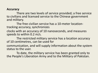 Accuracy
There are two levels of service provided; a free service
to civilians and licensed service to the Chinese government
and military.
The free civilian service has a 10-meter location-
tracking accuracy, synchronizes
clocks with an accuracy of 10 nanoseconds, and measures
speeds to within 0.2 m/s.
The restricted military service has a location accuracy
of 10 centimetres, can be used for
communication, and will supply information about the system
status to the user.
To date, the military service has been granted only to
the People's Liberation Army and to the Military of Pakistan.
 