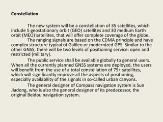 Constellation
The new system will be a constellation of 35 satellites, which
include 5 geostationary orbit (GEO) satellites and 30 medium Earth
orbit (MEO) satellites, that will offer complete coverage of the globe.
The ranging signals are based on the CDMA principle and have
complex structure typical of Galileo or modernized GPS. Similar to the
other GNSS, there will be two levels of positioning service: open and
restricted (military).
The public service shall be available globally to general users.
When all the currently planned GNSS systems are deployed, the users
will benefit from the use of a total constellation of 75+ satellites,
which will significantly improve all the aspects of positioning,
especially availability of the signals in so-called urban canyons.
The general designer of Compass navigation system is Sun
Jiadong, who is also the general designer of its predecessor, the
original Beidou navigation system.
 