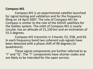 Compass-M1
Compass-M1 is an experimental satellite launched
for signal testing and validation and for the frequency
filing on 14 April 2007. The role of Compass-M1 for
Compass is similar to the role of the GIOVE satellites for
the Galileo system. The orbit of Compass-M1 is nearly
circular, has an altitude of 21,150 km and an inclination of
55.5 degrees.
Compass-M1 transmits in 3 bands: E2, E5B, and E6.
In each frequency band two coherent sub-signals have
been detected with a phase shift of 90 degrees (in
quadrature).
These signal components are further referred to as
"I" and "Q". The "I" components have shorter codes and
are likely to be intended for the open service.
 