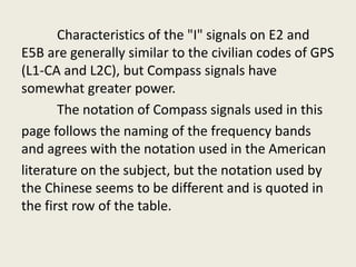 Characteristics of the "I" signals on E2 and
E5B are generally similar to the civilian codes of GPS
(L1-CA and L2C), but Compass signals have
somewhat greater power.
The notation of Compass signals used in this
page follows the naming of the frequency bands
and agrees with the notation used in the American
literature on the subject, but the notation used by
the Chinese seems to be different and is quoted in
the first row of the table.
 