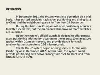 OPERATION
In December 2011, the system went into operation on a trial
basis. It has started providing navigation, positioning and timing data
to China and the neighbouring area for free from 27 December.
During this trial run, Compass will offer positioning accuracy
to within 25 meters, but the precision will improve as more satellites
are launched.
Upon the system's official launch, it pledged to offer general
users positioning information accurate to the nearest 10 m, measure
speeds within 0.2 m per second, and provide signals for clock
synchronisation accurate to 0.02 microseconds.
The BeiDou-2 system began offering services for the Asia-
Pacific region in December 2012. At this time, the system could
provide positioning data between longitude 55°E to 180°E and from
latitude 55°S to 55°N.
 