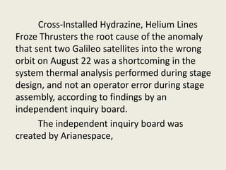 Cross-Installed Hydrazine, Helium Lines
Froze Thrusters the root cause of the anomaly
that sent two Galileo satellites into the wrong
orbit on August 22 was a shortcoming in the
system thermal analysis performed during stage
design, and not an operator error during stage
assembly, according to findings by an
independent inquiry board.
The independent inquiry board was
created by Arianespace,
 