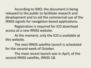 According to ISRO, the document is being
released to the public to facilitate research and
development and to aid the commercial use of the
IRNSS signals for navigation-based applications.
Registration is required for ICD download
access at a new IRNSS website.
At the moment, only the ICD is available at
this website.
The next IRNSS satellite launch is scheduled
for the second week of October.
The most recent launch was in April, of the
second IRNSS satellite, IRNSS-1B.
 