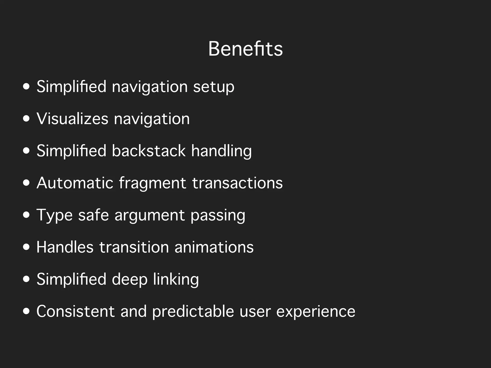• Simpliﬁed navigation setup
• Visualizes navigation
• Simpliﬁed backstack handling
• Automatic fragment transactions
• Type safe argument passing
• Handles transition animations
• Simpliﬁed deep linking
• Consistent and predictable user experience
Beneﬁts
 