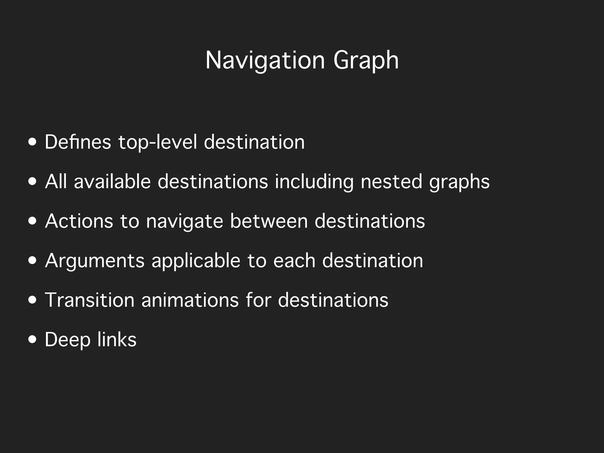 • Deﬁnes top-level destination
• All available destinations including nested graphs
• Actions to navigate between destinations
• Arguments applicable to each destination
• Transition animations for destinations
• Deep links
Navigation Graph
 