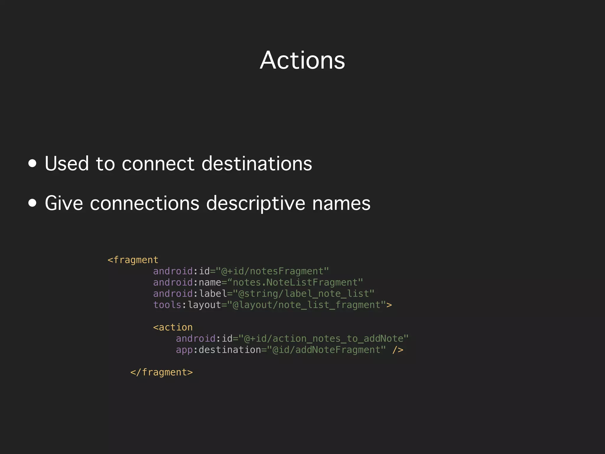 Actions
• Used to connect destinations
• Give connections descriptive names
<fragment
android:id="@+id/notesFragment"
android:name=“notes.NoteListFragment"
android:label="@string/label_note_list"
tools:layout="@layout/note_list_fragment">
<action
android:id="@+id/action_notes_to_addNote"
app:destination="@id/addNoteFragment" />
</fragment>
 