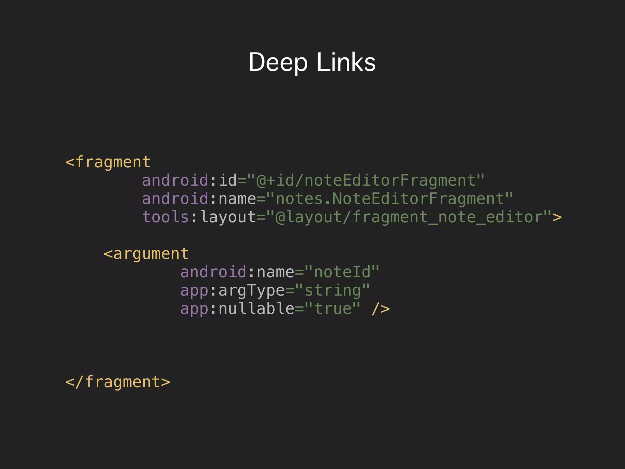 Deep Links
<fragment
android:id="@+id/noteEditorFragment"
android:name="notes.NoteEditorFragment"
tools:layout="@layout/fragment_note_editor">
<argument
android:name="noteId"
app:argType="string"
app:nullable="true" />
</fragment>
 