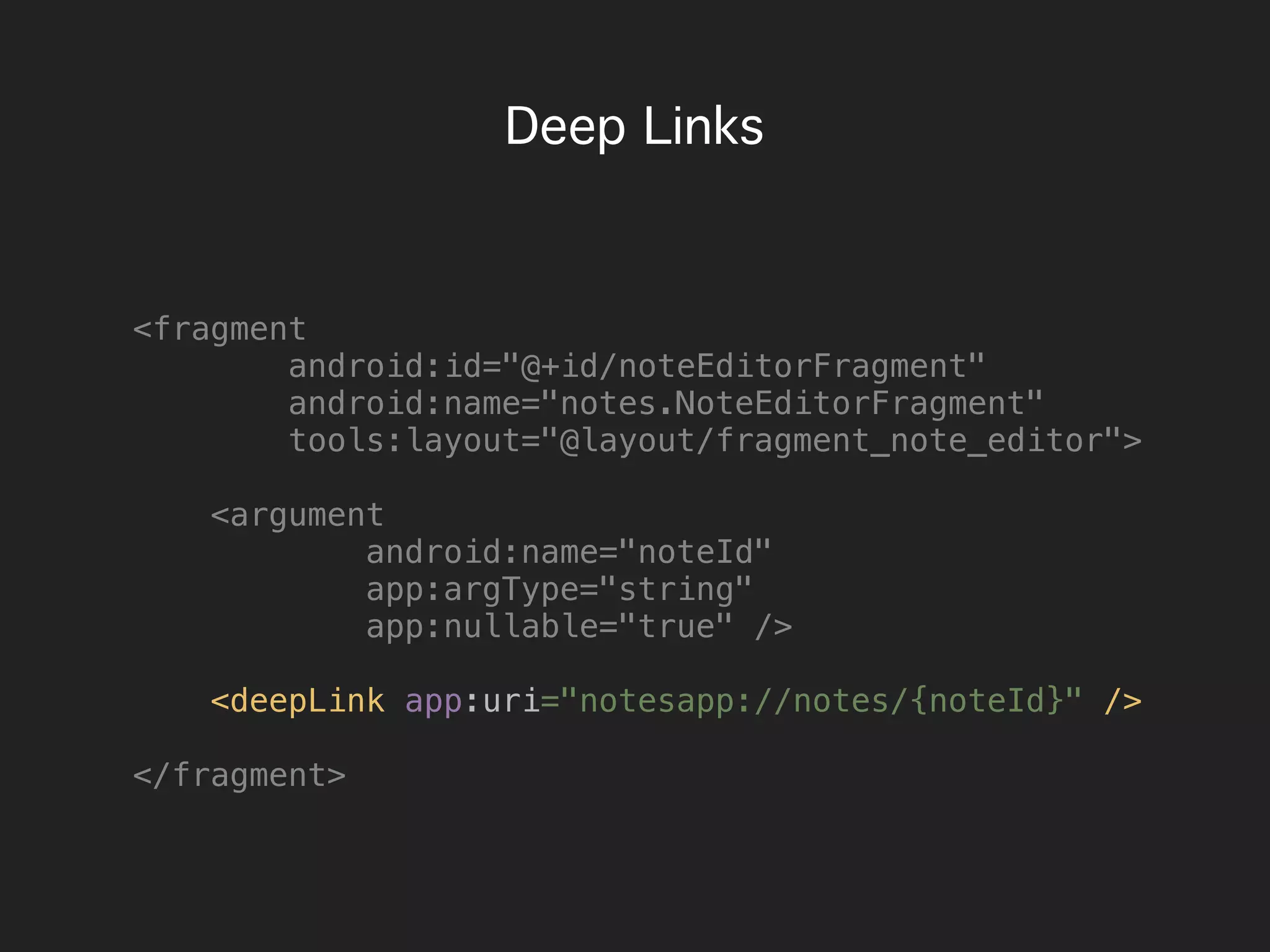 Deep Links
<fragment
android:id="@+id/noteEditorFragment"
android:name="notes.NoteEditorFragment"
tools:layout="@layout/fragment_note_editor">
<argument
android:name="noteId"
app:argType="string"
app:nullable="true" />
<deepLink app:uri="notesapp://notes/{noteId}" />
</fragment>
 