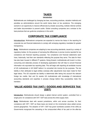 TAXES
                                           Introduction

Multinationals are challenged by changing tax laws, accounting practices, valuation methods and
penalties as administrations around the world clamp down on tax avoidance. The emerging
scenario is an opportunity to improve efficiencies by simpler accounting, institute internal controls
and better documentation to prevent audits. Global consulting companies are a window to the
best practices that can guide tax compliance in this world.


                     CORPORATE TAX COMPLIANCE
I ntr oduc ti on : Multinational companies are expected to narrow the hiatus in the reporting for
corporate tax and financial statements to comply with emerging regulatory mandates for greater
transparency.

Body: Multinational companies are adapting to new accounting standards, issued by a variety of
regulatory bodies, for the purpose of narrowing the differences in pre-tax income reported for tax
compliance and financial reporting purposes. Tax compliance and financial statements each
have, historically, had their own standards reflecting the purpose they serve. The data for them
has also been housed in different IT systems. Going forward, multinationals will invest in a time-
consuming and elaborate process of developing applications that will help to convert financial
information into equivalent tax reporting data. This will begin with reporting all worldwide income
of US multinationals in US GAAP before it is converted into income for tax purposes. The tax
liability is then attributed to legal entities overseas after adjustments have been made for their
legal status. The US corporate tax liability is determined after taking into account the relevant
foreign tax credits. Nair and Co assists US multinationals with knowledge of international
accounting standards and expertise in process change before they successfully make this
transition.


VALUE ADDED TAX (VAT) / GOODS AND SERVICES TAX
                    (GST)

Introduction: Multinationals should design a global internal control system, controlled from a
single point, for compliance with VAT / GST laws across the entire supply chain.

Body: Multinationals deal with several jurisdictions, within and across countries, for their
compliance with VST / GST as these taxes are levied on the incremental value added across
several geographies. The adoption of VAT / GST has grown worldwide (outside of the USA) as
Governments recognized the cascading or the compounded effect of tax paid on the after-tax
 