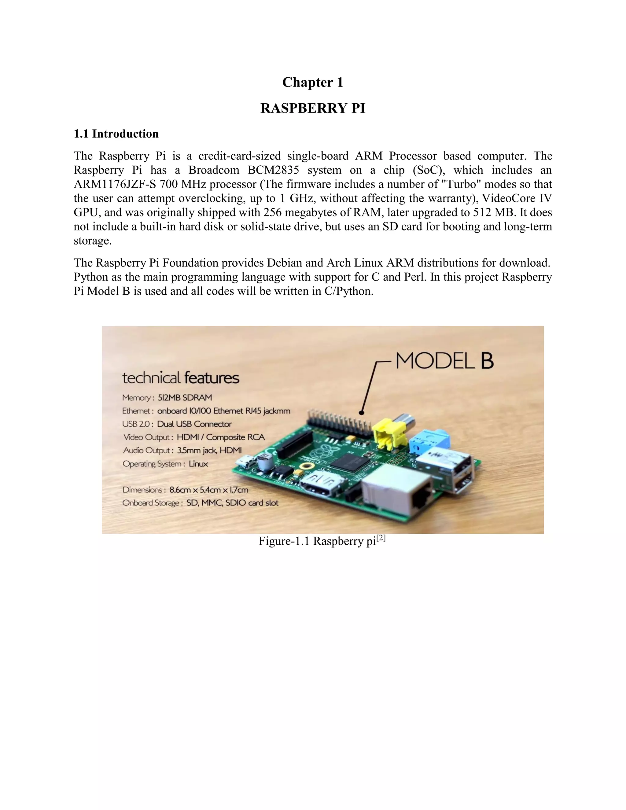 Chapter 1 RASPBERRY PI 1.1 Introduction The Raspberry Pi is a credit-card-sized single-board ARM Processor based computer. The Raspberry Pi has a Broadcom BCM2835 system on a chip (SoC), which includes an ARM1176JZF-S 700 MHz processor (The firmware includes a number of "Turbo" modes so that the user can attempt overclocking, up to 1 GHz, without affecting the warranty), VideoCore IV GPU, and was originally shipped with 256 megabytes of RAM, later upgraded to 512 MB. It does not include a built-in hard disk or solid-state drive, but uses an SD card for booting and long-term storage. The Raspberry Pi Foundation provides Debian and Arch Linux ARM distributions for download. Python as the main programming language with support for C and Perl. In this project Raspberry Pi Model B is used and all codes will be written in C/Python. Figure-1.1 Raspberry pi[2] 