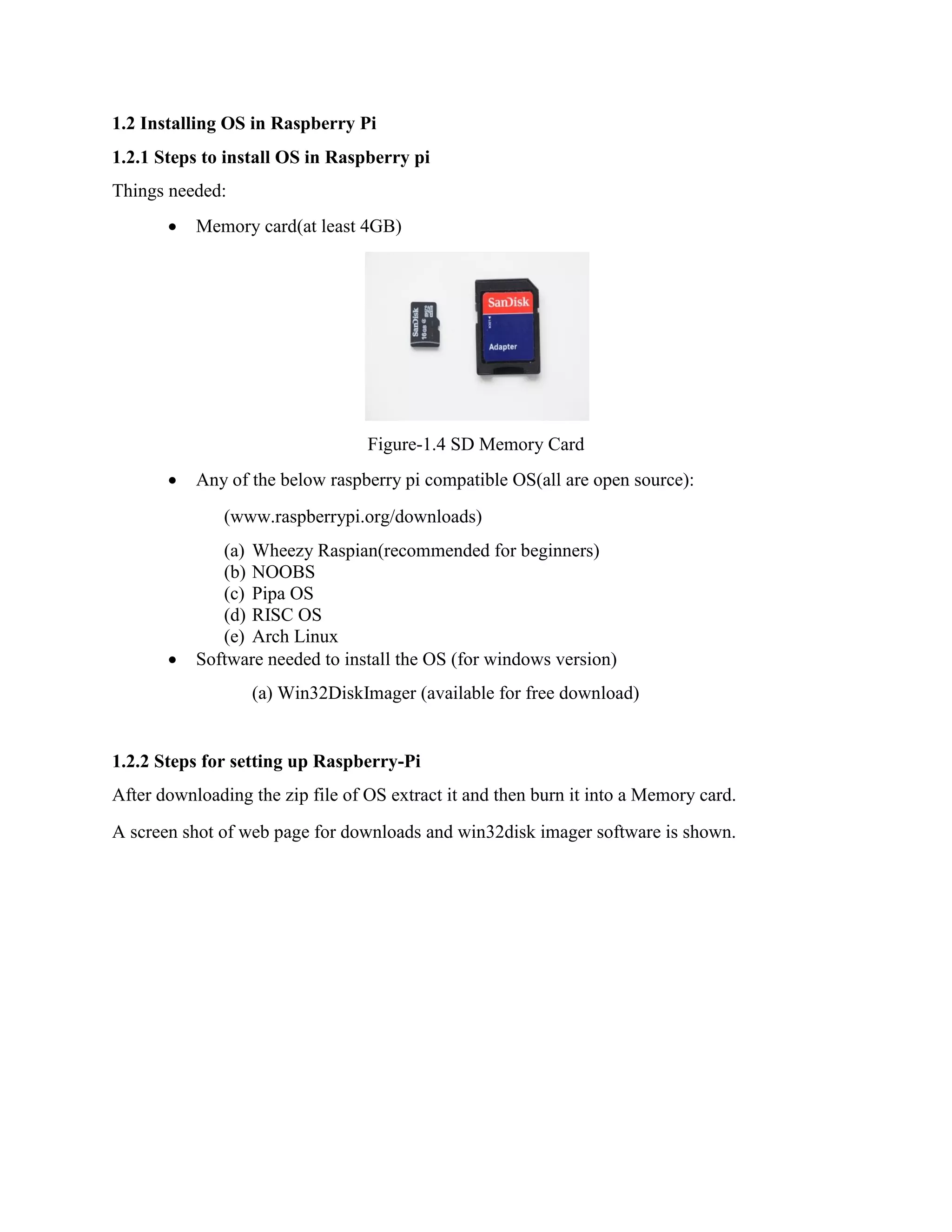 1.2 Installing OS in Raspberry Pi 1.2.1 Steps to install OS in Raspberry pi Things needed:  Memory card(at least 4GB) Figure-1.4 SD Memory Card  Any of the below raspberry pi compatible OS(all are open source): (www.raspberrypi.org/downloads) (a) Wheezy Raspian(recommended for beginners) (b) NOOBS (c) Pipa OS (d) RISC OS (e) Arch Linux  Software needed to install the OS (for windows version) (a) Win32DiskImager (available for free download) 1.2.2 Steps for setting up Raspberry-Pi After downloading the zip file of OS extract it and then burn it into a Memory card. A screen shot of web page for downloads and win32disk imager software is shown. 