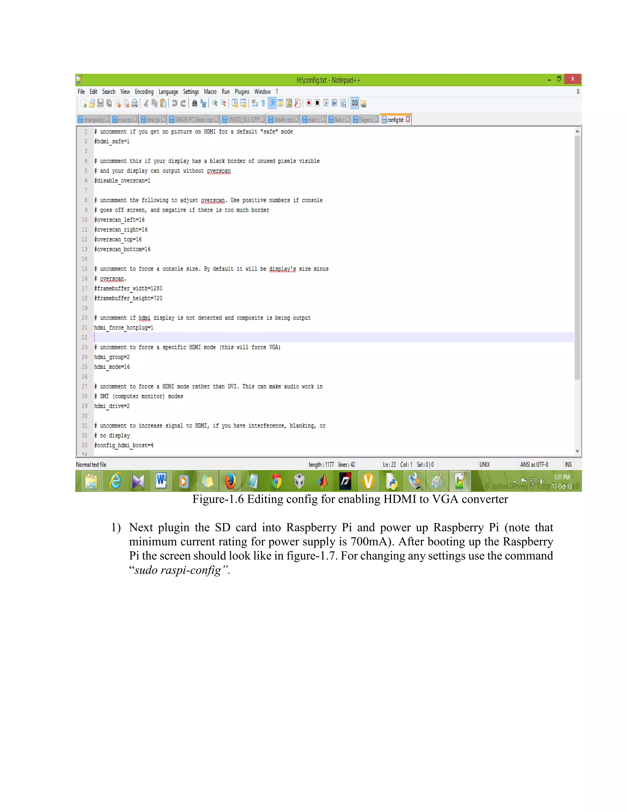 Figure-1.6 Editing config for enabling HDMI to VGA converter 1) Next plugin the SD card into Raspberry Pi and power up Raspberry Pi (note that minimum current rating for power supply is 700mA). After booting up the Raspberry Pi the screen should look like in figure-1.7. For changing any settings use the command “sudo raspi-config”. 