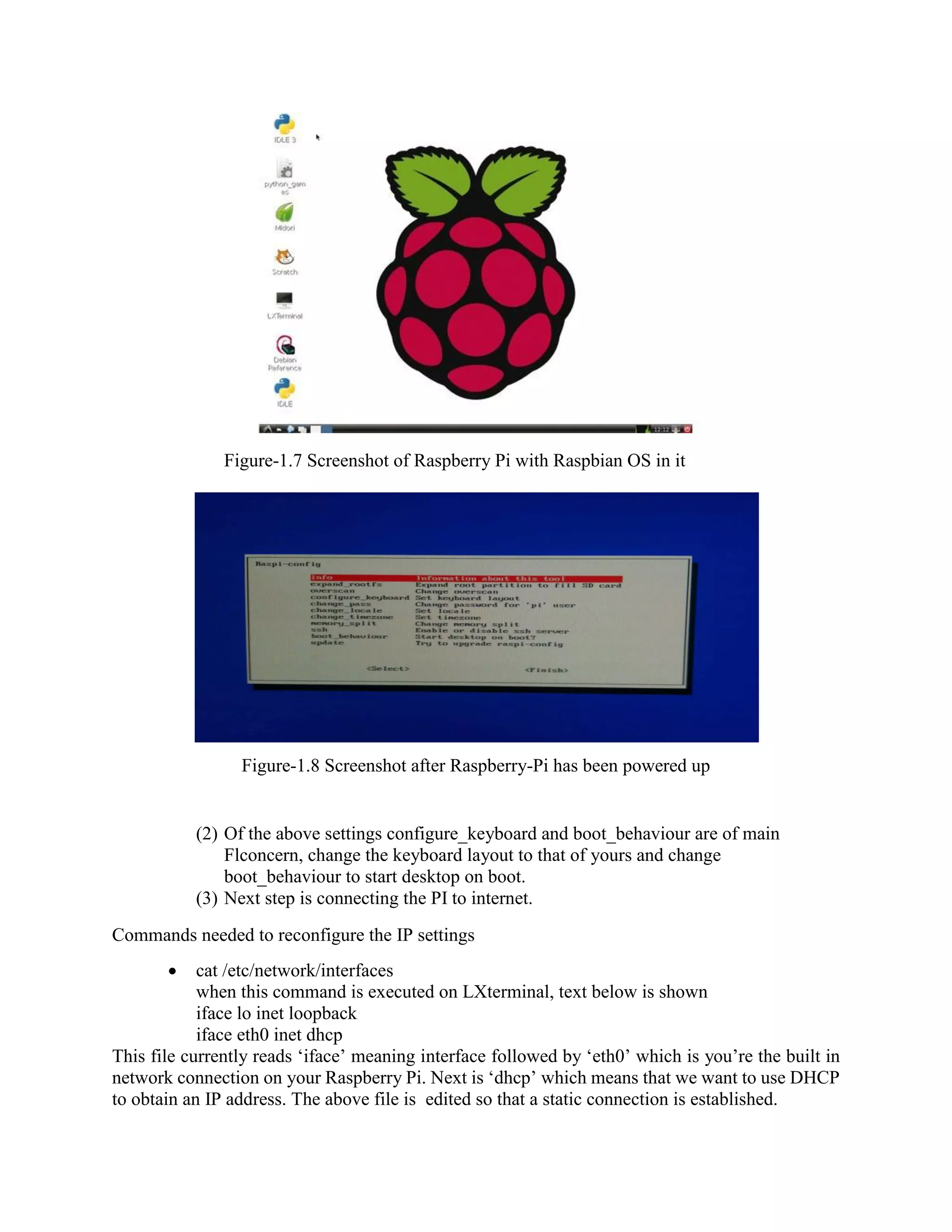 Figure-1.7 Screenshot of Raspberry Pi with Raspbian OS in it Figure-1.8 Screenshot after Raspberry-Pi has been powered up (2) Of the above settings configure_keyboard and boot_behaviour are of main Flconcern, change the keyboard layout to that of yours and change boot_behaviour to start desktop on boot. (3) Next step is connecting the PI to internet. Commands needed to reconfigure the IP settings  cat /etc/network/interfaces when this command is executed on LXterminal, text below is shown iface lo inet loopback iface eth0 inet dhcp This file currently reads ‘iface’ meaning interface followed by ‘eth0’ which is you’re the built in network connection on your Raspberry Pi. Next is ‘dhcp’ which means that we want to use DHCP to obtain an IP address. The above file is edited so that a static connection is established. 