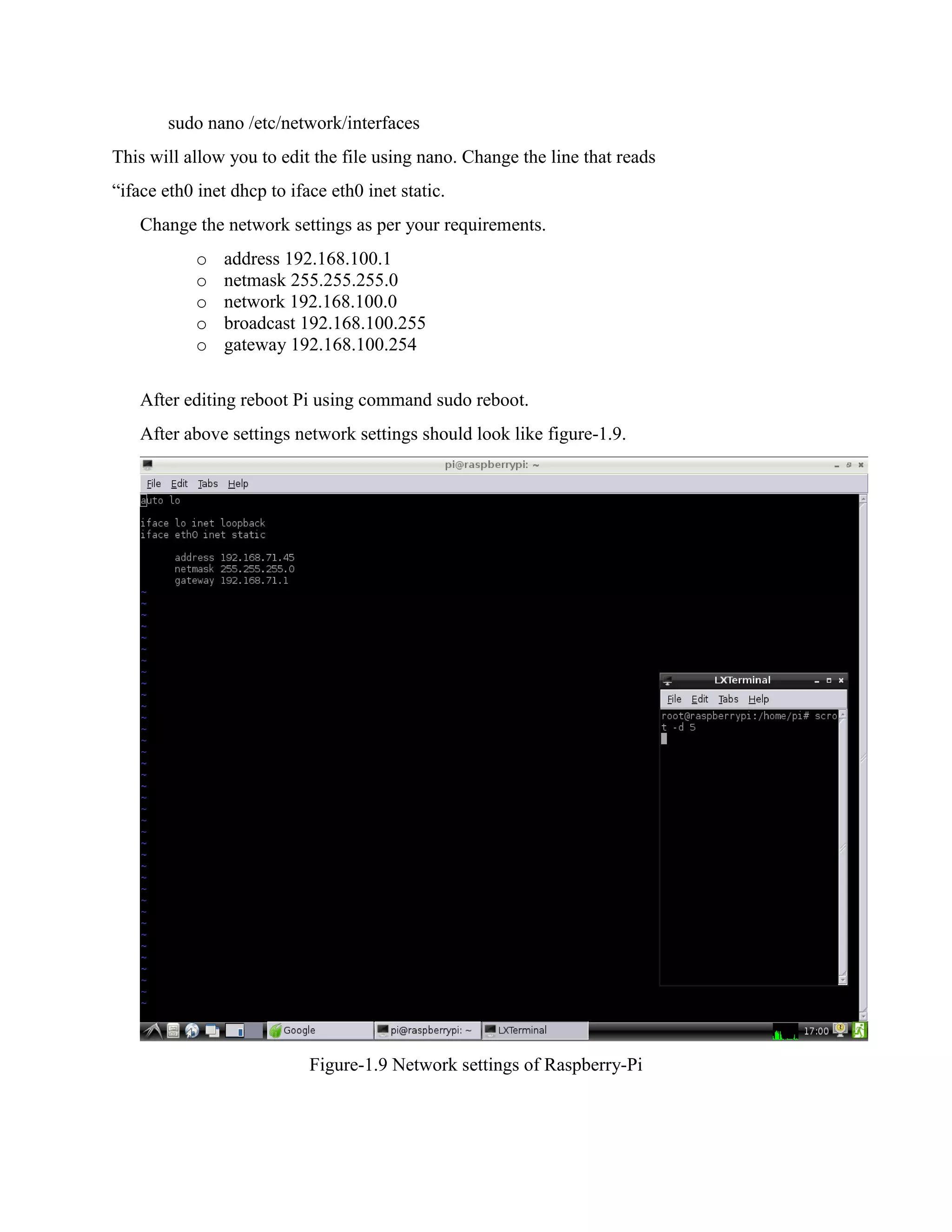 sudo nano /etc/network/interfaces This will allow you to edit the file using nano. Change the line that reads “iface eth0 inet dhcp to iface eth0 inet static. Change the network settings as per your requirements. o address 192.168.100.1 o netmask 255.255.255.0 o network 192.168.100.0 o broadcast 192.168.100.255 o gateway 192.168.100.254 After editing reboot Pi using command sudo reboot. After above settings network settings should look like figure-1.9. Figure-1.9 Network settings of Raspberry-Pi 