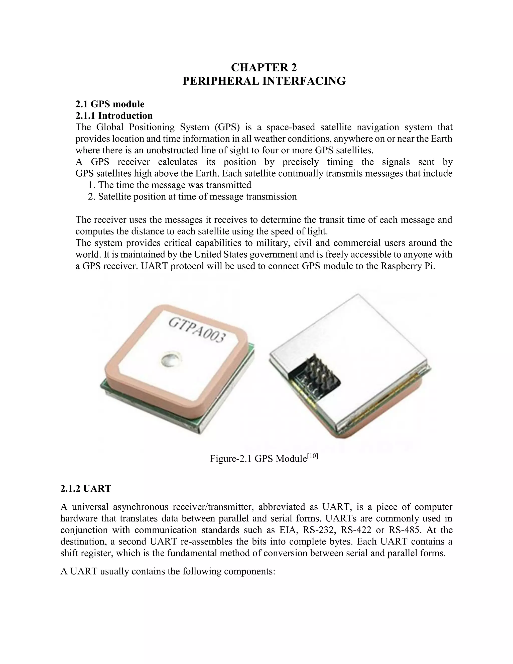 CHAPTER 2 PERIPHERAL INTERFACING 2.1 GPS module 2.1.1 Introduction The Global Positioning System (GPS) is a space-based satellite navigation system that provides location and time information in all weather conditions, anywhere on or near the Earth where there is an unobstructed line of sight to four or more GPS satellites. A GPS receiver calculates its position by precisely timing the signals sent by GPS satellites high above the Earth. Each satellite continually transmits messages that include 1. The time the message was transmitted 2. Satellite position at time of message transmission The receiver uses the messages it receives to determine the transit time of each message and computes the distance to each satellite using the speed of light. The system provides critical capabilities to military, civil and commercial users around the world. It is maintained by the United States government and is freely accessible to anyone with a GPS receiver. UART protocol will be used to connect GPS module to the Raspberry Pi. Figure-2.1 GPS Module[10] 2.1.2 UART A universal asynchronous receiver/transmitter, abbreviated as UART, is a piece of computer hardware that translates data between parallel and serial forms. UARTs are commonly used in conjunction with communication standards such as EIA, RS-232, RS-422 or RS-485. At the destination, a second UART re-assembles the bits into complete bytes. Each UART contains a shift register, which is the fundamental method of conversion between serial and parallel forms. A UART usually contains the following components: 