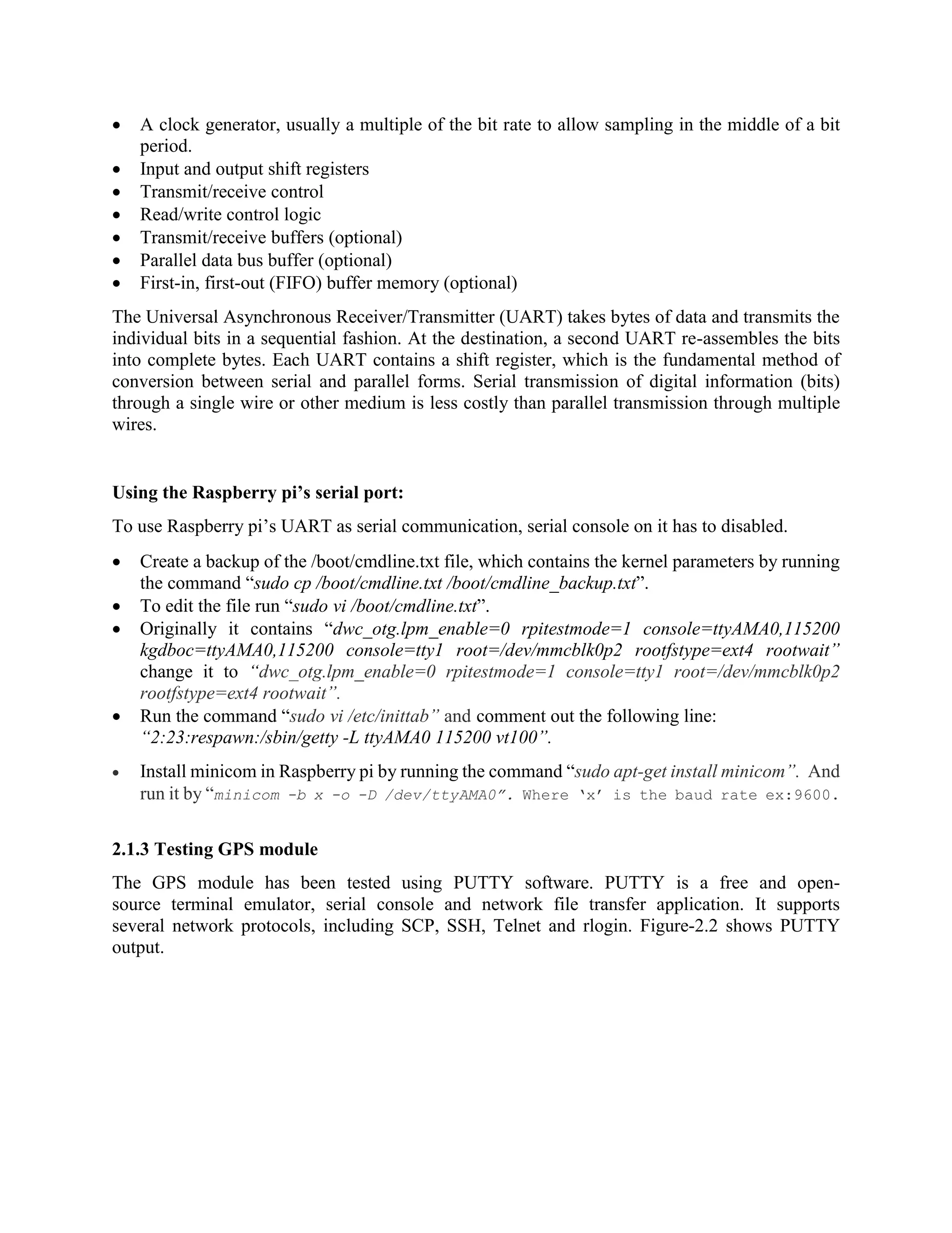  A clock generator, usually a multiple of the bit rate to allow sampling in the middle of a bit period.  Input and output shift registers  Transmit/receive control  Read/write control logic  Transmit/receive buffers (optional)  Parallel data bus buffer (optional)  First-in, first-out (FIFO) buffer memory (optional) The Universal Asynchronous Receiver/Transmitter (UART) takes bytes of data and transmits the individual bits in a sequential fashion. At the destination, a second UART re-assembles the bits into complete bytes. Each UART contains a shift register, which is the fundamental method of conversion between serial and parallel forms. Serial transmission of digital information (bits) through a single wire or other medium is less costly than parallel transmission through multiple wires. Using the Raspberry pi’s serial port: To use Raspberry pi’s UART as serial communication, serial console on it has to disabled.  Create a backup of the /boot/cmdline.txt file, which contains the kernel parameters by running the command “sudo cp /boot/cmdline.txt /boot/cmdline_backup.txt”.  To edit the file run “sudo vi /boot/cmdline.txt”.  Originally it contains “dwc_otg.lpm_enable=0 rpitestmode=1 console=ttyAMA0,115200 kgdboc=ttyAMA0,115200 console=tty1 root=/dev/mmcblk0p2 rootfstype=ext4 rootwait” change it to “dwc_otg.lpm_enable=0 rpitestmode=1 console=tty1 root=/dev/mmcblk0p2 rootfstype=ext4 rootwait”.  Run the command “sudo vi /etc/inittab” and comment out the following line: “2:23:respawn:/sbin/getty -L ttyAMA0 115200 vt100”.  Install minicom in Raspberry pi by running the command “sudo apt-get install minicom”. And run it by “minicom -b x -o -D /dev/ttyAMA0”. Where ‘x’ is the baud rate ex:9600. 2.1.3 Testing GPS module The GPS module has been tested using PUTTY software. PUTTY is a free and open- source terminal emulator, serial console and network file transfer application. It supports several network protocols, including SCP, SSH, Telnet and rlogin. Figure-2.2 shows PUTTY output. 
