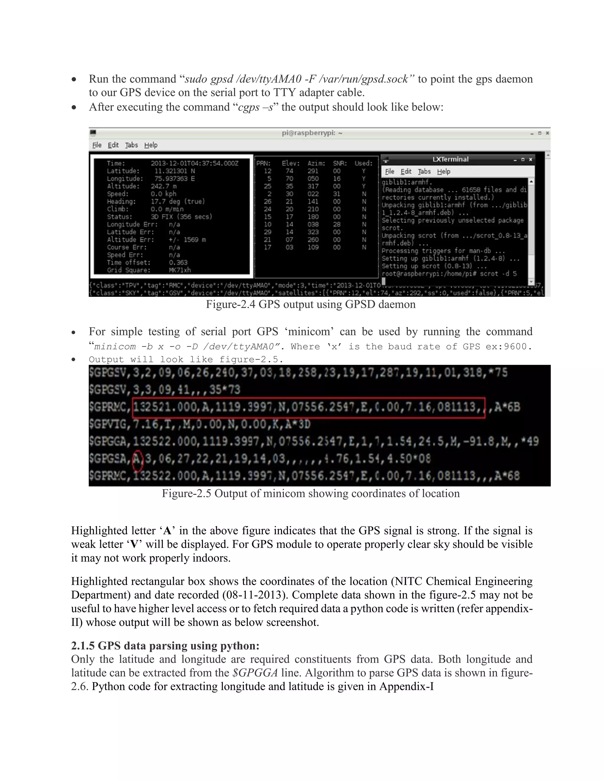  Run the command “sudo gpsd /dev/ttyAMA0 -F /var/run/gpsd.sock” to point the gps daemon to our GPS device on the serial port to TTY adapter cable.  After executing the command “cgps –s” the output should look like below: Figure-2.4 GPS output using GPSD daemon  For simple testing of serial port GPS ‘minicom’ can be used by running the command “minicom -b x -o -D /dev/ttyAMA0”. Where ‘x’ is the baud rate of GPS ex:9600.  Output will look like figure-2.5. Figure-2.5 Output of minicom showing coordinates of location Highlighted letter ‘A’ in the above figure indicates that the GPS signal is strong. If the signal is weak letter ‘V’ will be displayed. For GPS module to operate properly clear sky should be visible it may not work properly indoors. Highlighted rectangular box shows the coordinates of the location (NITC Chemical Engineering Department) and date recorded (08-11-2013). Complete data shown in the figure-2.5 may not be useful to have higher level access or to fetch required data a python code is written (refer appendix- II) whose output will be shown as below screenshot. 2.1.5 GPS data parsing using python: Only the latitude and longitude are required constituents from GPS data. Both longitude and latitude can be extracted from the $GPGGA line. Algorithm to parse GPS data is shown in figure- 2.6. Python code for extracting longitude and latitude is given in Appendix-I 