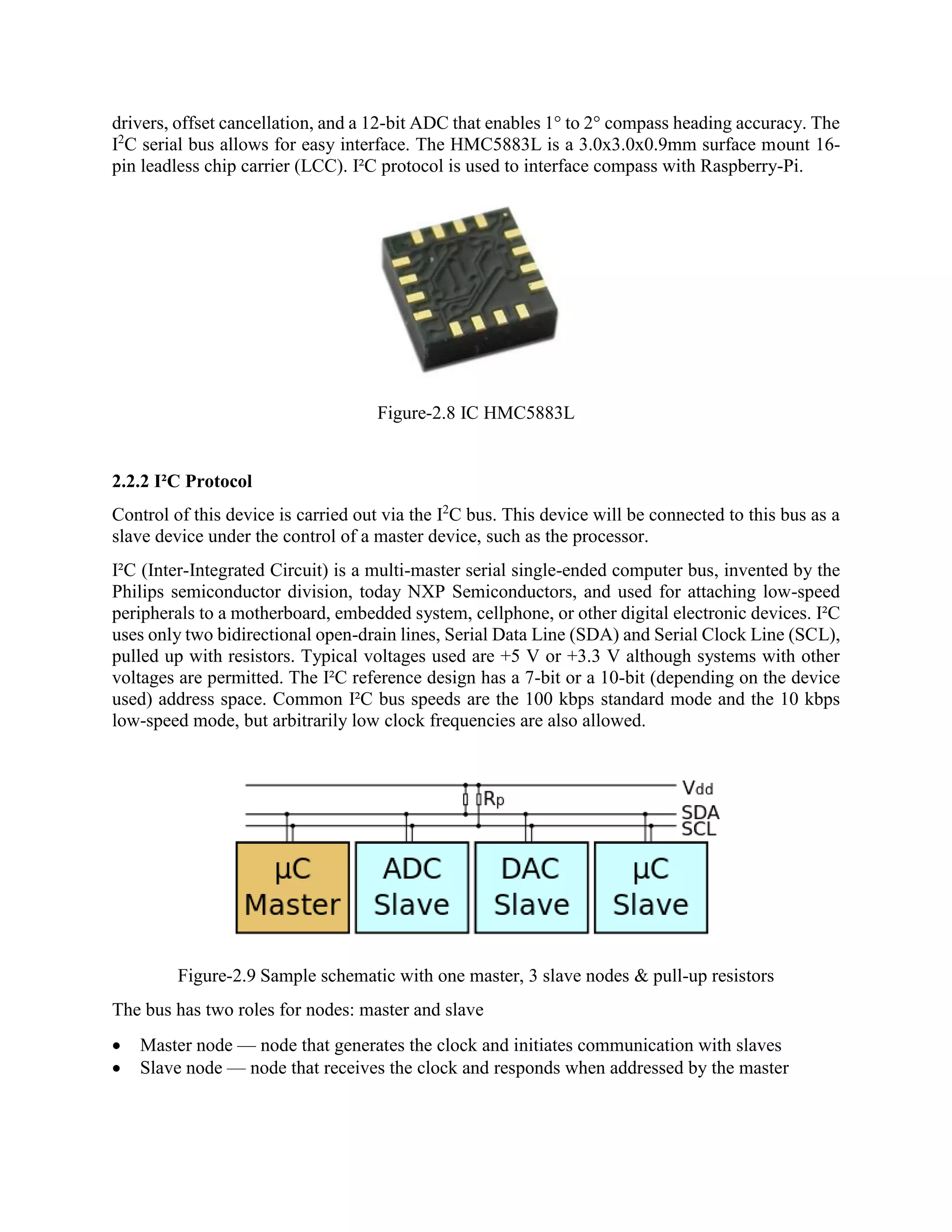 drivers, offset cancellation, and a 12-bit ADC that enables 1° to 2° compass heading accuracy. The I2 C serial bus allows for easy interface. The HMC5883L is a 3.0x3.0x0.9mm surface mount 16- pin leadless chip carrier (LCC). I²C protocol is used to interface compass with Raspberry-Pi. Figure-2.8 IC HMC5883L 2.2.2 I²C Protocol Control of this device is carried out via the I2 C bus. This device will be connected to this bus as a slave device under the control of a master device, such as the processor. I²C (Inter-Integrated Circuit) is a multi-master serial single-ended computer bus, invented by the Philips semiconductor division, today NXP Semiconductors, and used for attaching low-speed peripherals to a motherboard, embedded system, cellphone, or other digital electronic devices. I²C uses only two bidirectional open-drain lines, Serial Data Line (SDA) and Serial Clock Line (SCL), pulled up with resistors. Typical voltages used are +5 V or +3.3 V although systems with other voltages are permitted. The I²C reference design has a 7-bit or a 10-bit (depending on the device used) address space. Common I²C bus speeds are the 100 kbps standard mode and the 10 kbps low-speed mode, but arbitrarily low clock frequencies are also allowed. Figure-2.9 Sample schematic with one master, 3 slave nodes & pull-up resistors The bus has two roles for nodes: master and slave  Master node — node that generates the clock and initiates communication with slaves  Slave node — node that receives the clock and responds when addressed by the master 