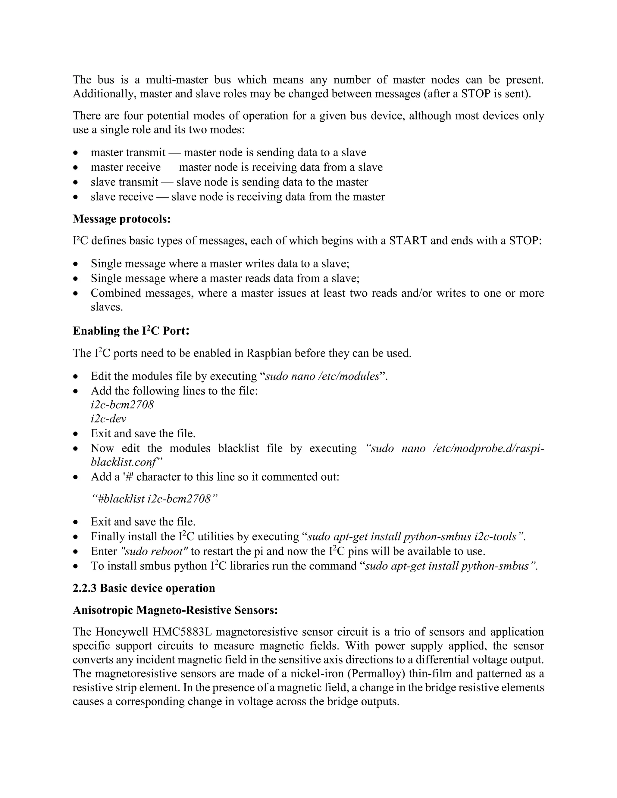 The bus is a multi-master bus which means any number of master nodes can be present. Additionally, master and slave roles may be changed between messages (after a STOP is sent). There are four potential modes of operation for a given bus device, although most devices only use a single role and its two modes:  master transmit — master node is sending data to a slave  master receive — master node is receiving data from a slave  slave transmit — slave node is sending data to the master  slave receive — slave node is receiving data from the master Message protocols: I²C defines basic types of messages, each of which begins with a START and ends with a STOP:  Single message where a master writes data to a slave;  Single message where a master reads data from a slave;  Combined messages, where a master issues at least two reads and/or writes to one or more slaves. Enabling the I2C Port: The I2 C ports need to be enabled in Raspbian before they can be used.  Edit the modules file by executing “sudo nano /etc/modules”.  Add the following lines to the file: i2c-bcm2708 i2c-dev  Exit and save the file.  Now edit the modules blacklist file by executing “sudo nano /etc/modprobe.d/raspi- blacklist.conf”  Add a '#' character to this line so it commented out: “#blacklist i2c-bcm2708”  Exit and save the file.  Finally install the I2 C utilities by executing “sudo apt-get install python-smbus i2c-tools”.  Enter "sudo reboot" to restart the pi and now the I2 C pins will be available to use.  To install smbus python I2 C libraries run the command “sudo apt-get install python-smbus”. 2.2.3 Basic device operation Anisotropic Magneto-Resistive Sensors: The Honeywell HMC5883L magnetoresistive sensor circuit is a trio of sensors and application specific support circuits to measure magnetic fields. With power supply applied, the sensor converts any incident magnetic field in the sensitive axis directions to a differential voltage output. The magnetoresistive sensors are made of a nickel-iron (Permalloy) thin-film and patterned as a resistive strip element. In the presence of a magnetic field, a change in the bridge resistive elements causes a corresponding change in voltage across the bridge outputs. 