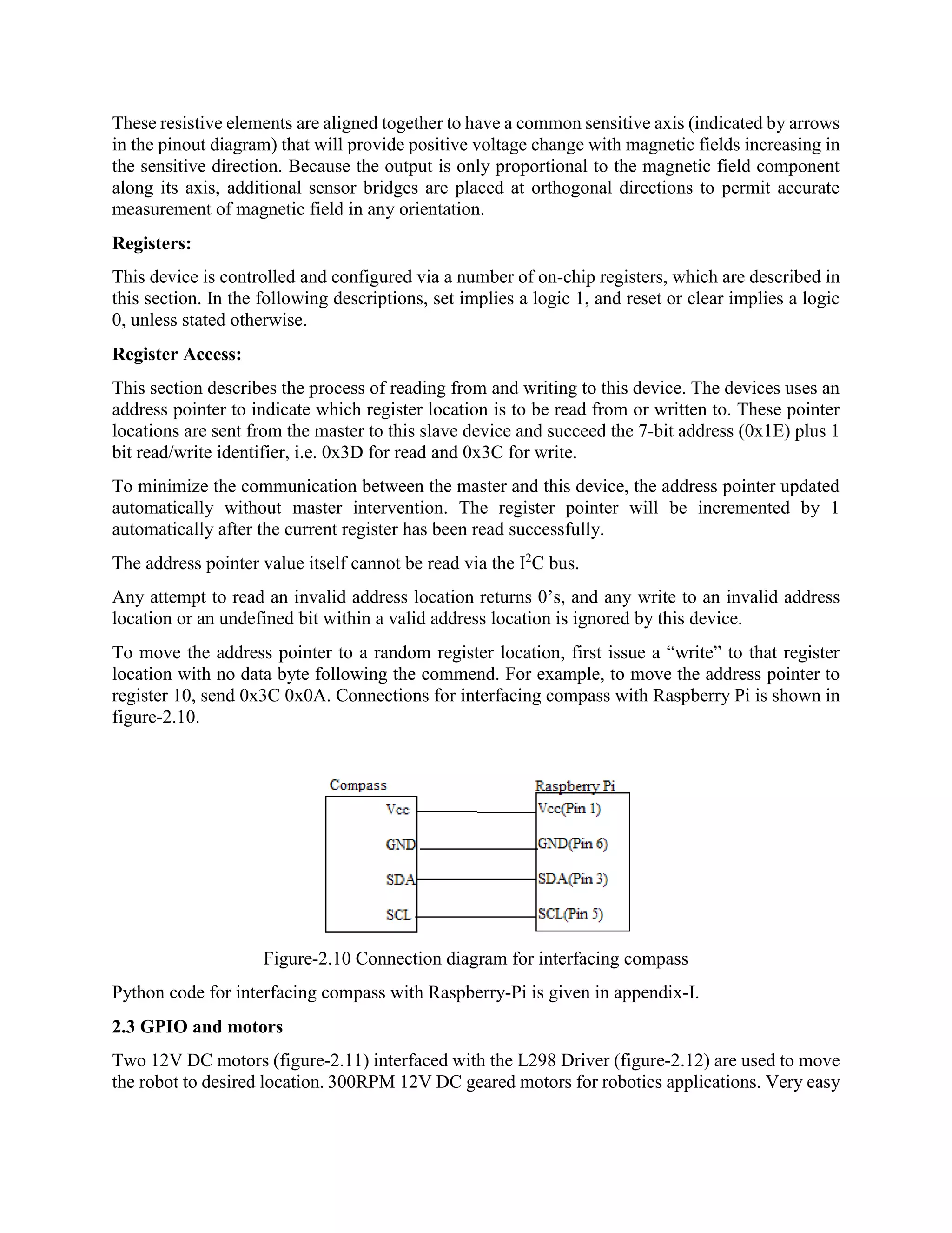 These resistive elements are aligned together to have a common sensitive axis (indicated by arrows in the pinout diagram) that will provide positive voltage change with magnetic fields increasing in the sensitive direction. Because the output is only proportional to the magnetic field component along its axis, additional sensor bridges are placed at orthogonal directions to permit accurate measurement of magnetic field in any orientation. Registers: This device is controlled and configured via a number of on-chip registers, which are described in this section. In the following descriptions, set implies a logic 1, and reset or clear implies a logic 0, unless stated otherwise. Register Access: This section describes the process of reading from and writing to this device. The devices uses an address pointer to indicate which register location is to be read from or written to. These pointer locations are sent from the master to this slave device and succeed the 7-bit address (0x1E) plus 1 bit read/write identifier, i.e. 0x3D for read and 0x3C for write. To minimize the communication between the master and this device, the address pointer updated automatically without master intervention. The register pointer will be incremented by 1 automatically after the current register has been read successfully. The address pointer value itself cannot be read via the I2 C bus. Any attempt to read an invalid address location returns 0’s, and any write to an invalid address location or an undefined bit within a valid address location is ignored by this device. To move the address pointer to a random register location, first issue a “write” to that register location with no data byte following the commend. For example, to move the address pointer to register 10, send 0x3C 0x0A. Connections for interfacing compass with Raspberry Pi is shown in figure-2.10. Figure-2.10 Connection diagram for interfacing compass Python code for interfacing compass with Raspberry-Pi is given in appendix-I. 2.3 GPIO and motors Two 12V DC motors (figure-2.11) interfaced with the L298 Driver (figure-2.12) are used to move the robot to desired location. 300RPM 12V DC geared motors for robotics applications. Very easy 