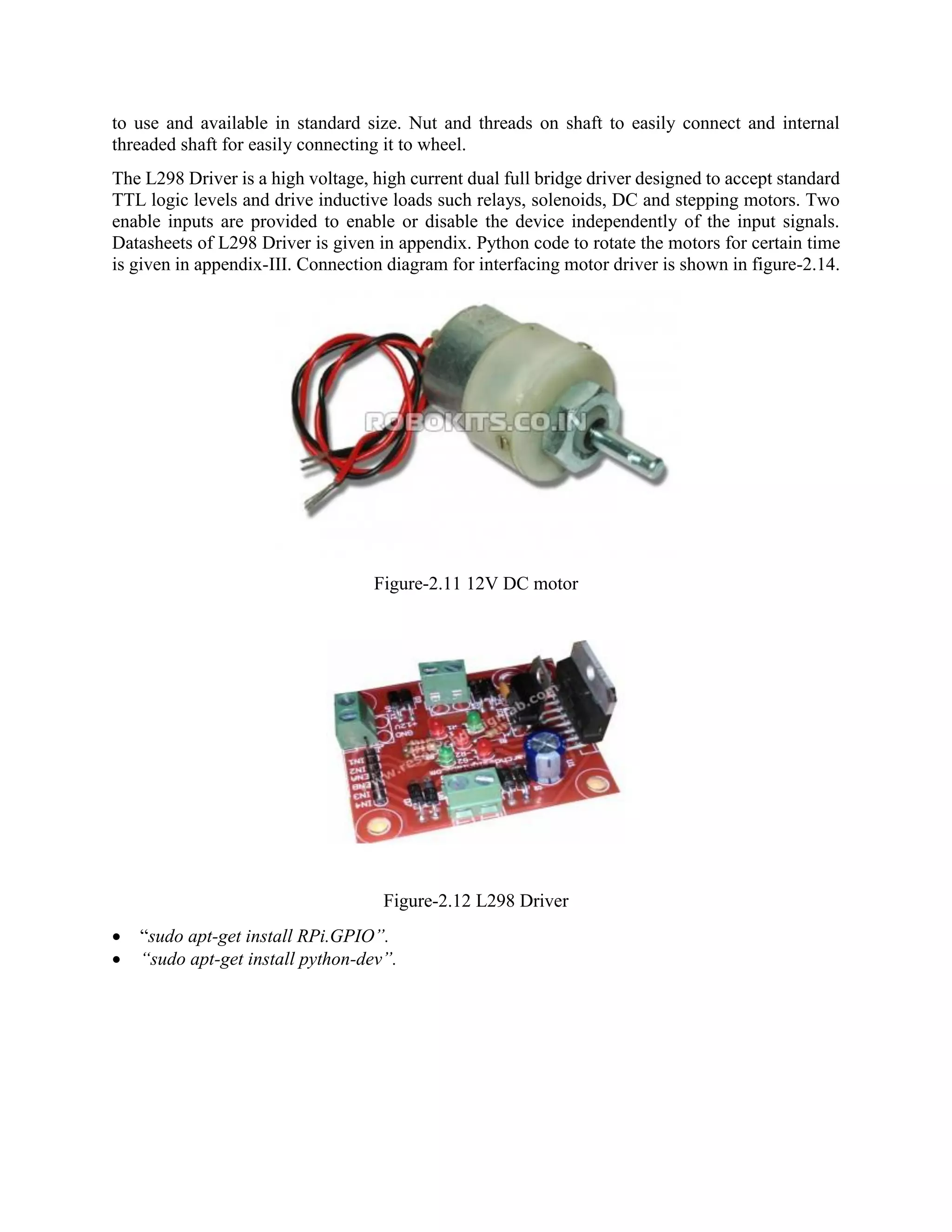 to use and available in standard size. Nut and threads on shaft to easily connect and internal threaded shaft for easily connecting it to wheel. The L298 Driver is a high voltage, high current dual full bridge driver designed to accept standard TTL logic levels and drive inductive loads such relays, solenoids, DC and stepping motors. Two enable inputs are provided to enable or disable the device independently of the input signals. Datasheets of L298 Driver is given in appendix. Python code to rotate the motors for certain time is given in appendix-III. Connection diagram for interfacing motor driver is shown in figure-2.14. Figure-2.11 12V DC motor Figure-2.12 L298 Driver  “sudo apt-get install RPi.GPIO”.  “sudo apt-get install python-dev”. 