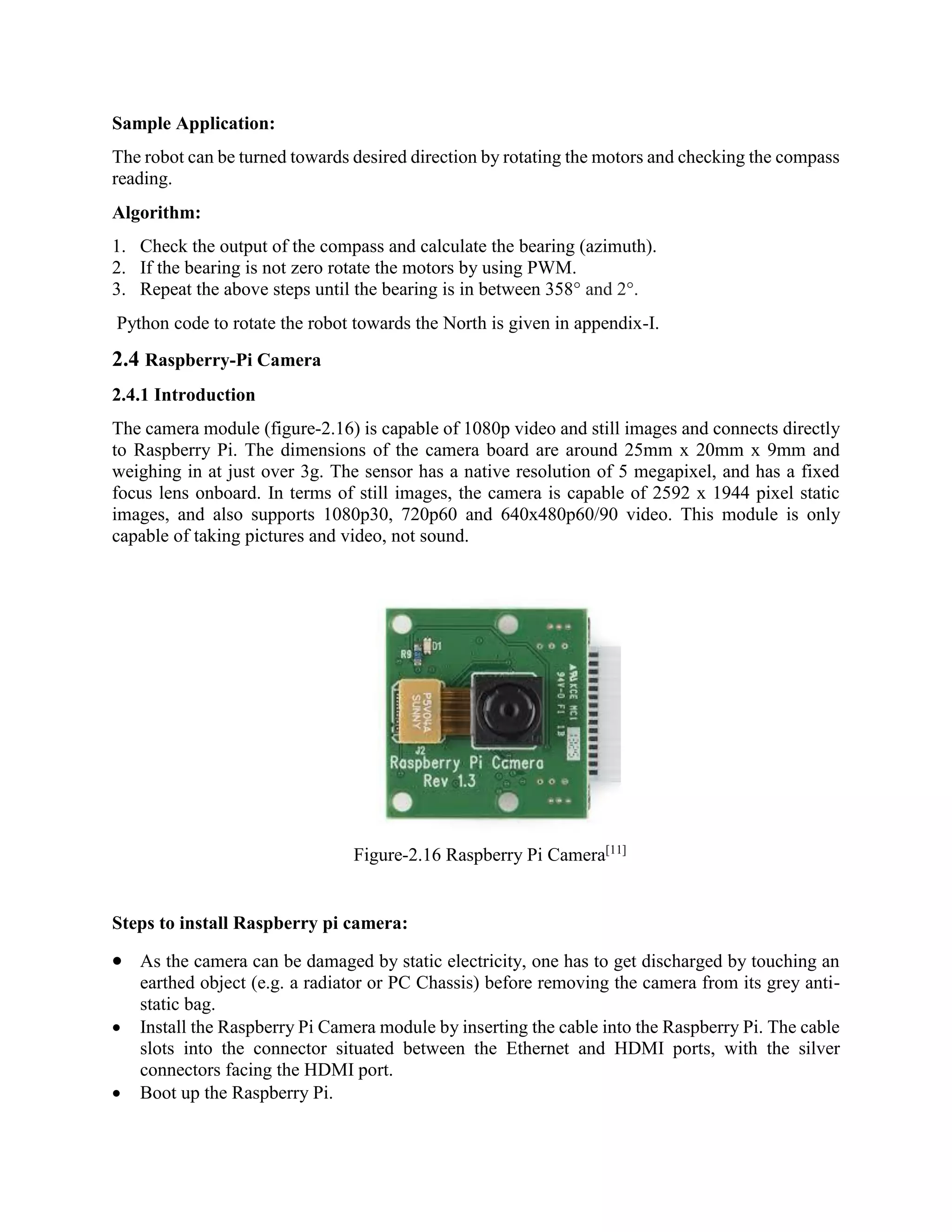 Sample Application: The robot can be turned towards desired direction by rotating the motors and checking the compass reading. Algorithm: 1. Check the output of the compass and calculate the bearing (azimuth). 2. If the bearing is not zero rotate the motors by using PWM. 3. Repeat the above steps until the bearing is in between 358° and 2°. Python code to rotate the robot towards the North is given in appendix-I. 2.4 Raspberry-Pi Camera 2.4.1 Introduction The camera module (figure-2.16) is capable of 1080p video and still images and connects directly to Raspberry Pi. The dimensions of the camera board are around 25mm x 20mm x 9mm and weighing in at just over 3g. The sensor has a native resolution of 5 megapixel, and has a fixed focus lens onboard. In terms of still images, the camera is capable of 2592 x 1944 pixel static images, and also supports 1080p30, 720p60 and 640x480p60/90 video. This module is only capable of taking pictures and video, not sound. Figure-2.16 Raspberry Pi Camera[11] Steps to install Raspberry pi camera:  As the camera can be damaged by static electricity, one has to get discharged by touching an earthed object (e.g. a radiator or PC Chassis) before removing the camera from its grey anti- static bag.  Install the Raspberry Pi Camera module by inserting the cable into the Raspberry Pi. The cable slots into the connector situated between the Ethernet and HDMI ports, with the silver connectors facing the HDMI port.  Boot up the Raspberry Pi. 