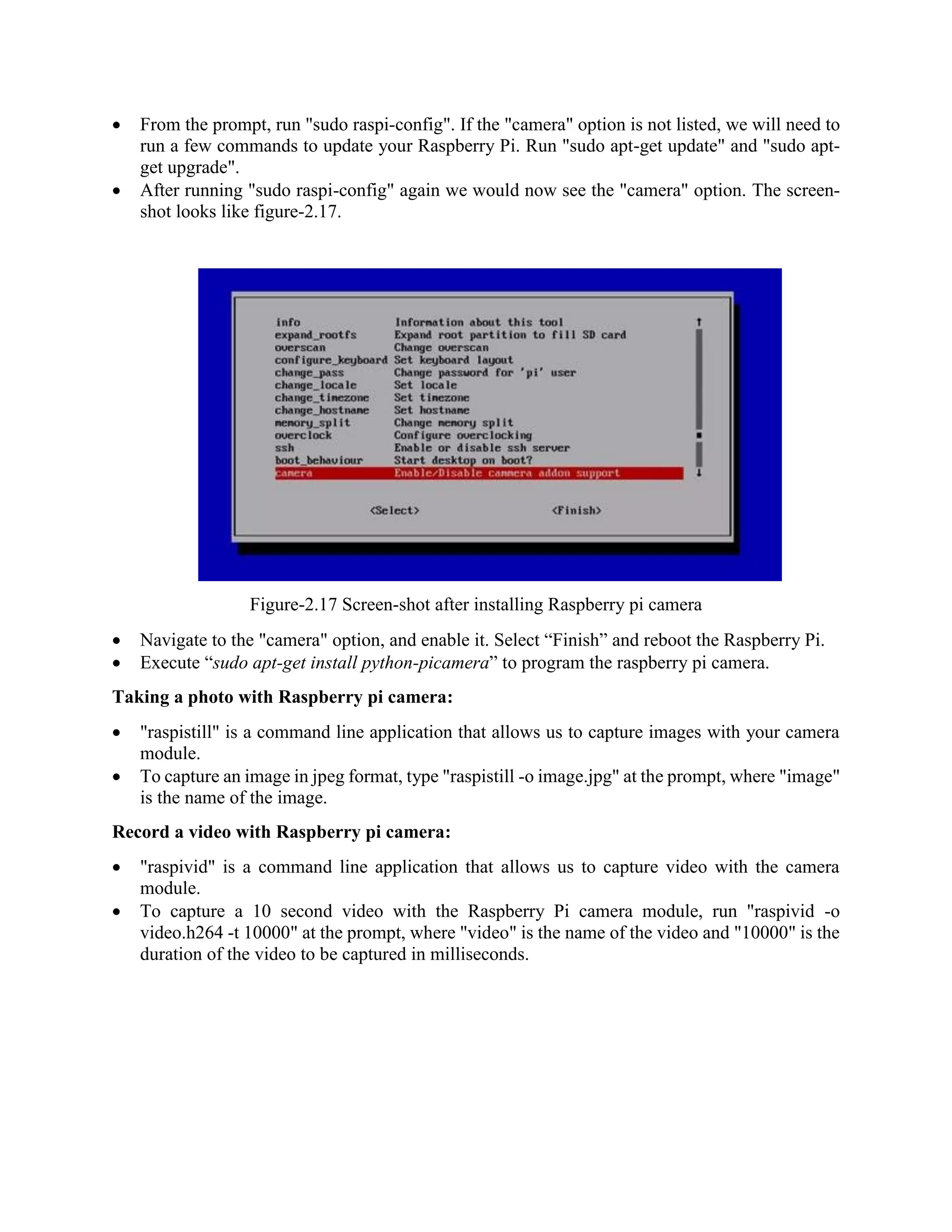  From the prompt, run "sudo raspi-config". If the "camera" option is not listed, we will need to run a few commands to update your Raspberry Pi. Run "sudo apt-get update" and "sudo apt- get upgrade".  After running "sudo raspi-config" again we would now see the "camera" option. The screen- shot looks like figure-2.17. Figure-2.17 Screen-shot after installing Raspberry pi camera  Navigate to the "camera" option, and enable it. Select “Finish” and reboot the Raspberry Pi.  Execute “sudo apt-get install python-picamera” to program the raspberry pi camera. Taking a photo with Raspberry pi camera:  "raspistill" is a command line application that allows us to capture images with your camera module.  To capture an image in jpeg format, type "raspistill -o image.jpg" at the prompt, where "image" is the name of the image. Record a video with Raspberry pi camera:  "raspivid" is a command line application that allows us to capture video with the camera module.  To capture a 10 second video with the Raspberry Pi camera module, run "raspivid -o video.h264 -t 10000" at the prompt, where "video" is the name of the video and "10000" is the duration of the video to be captured in milliseconds. 
