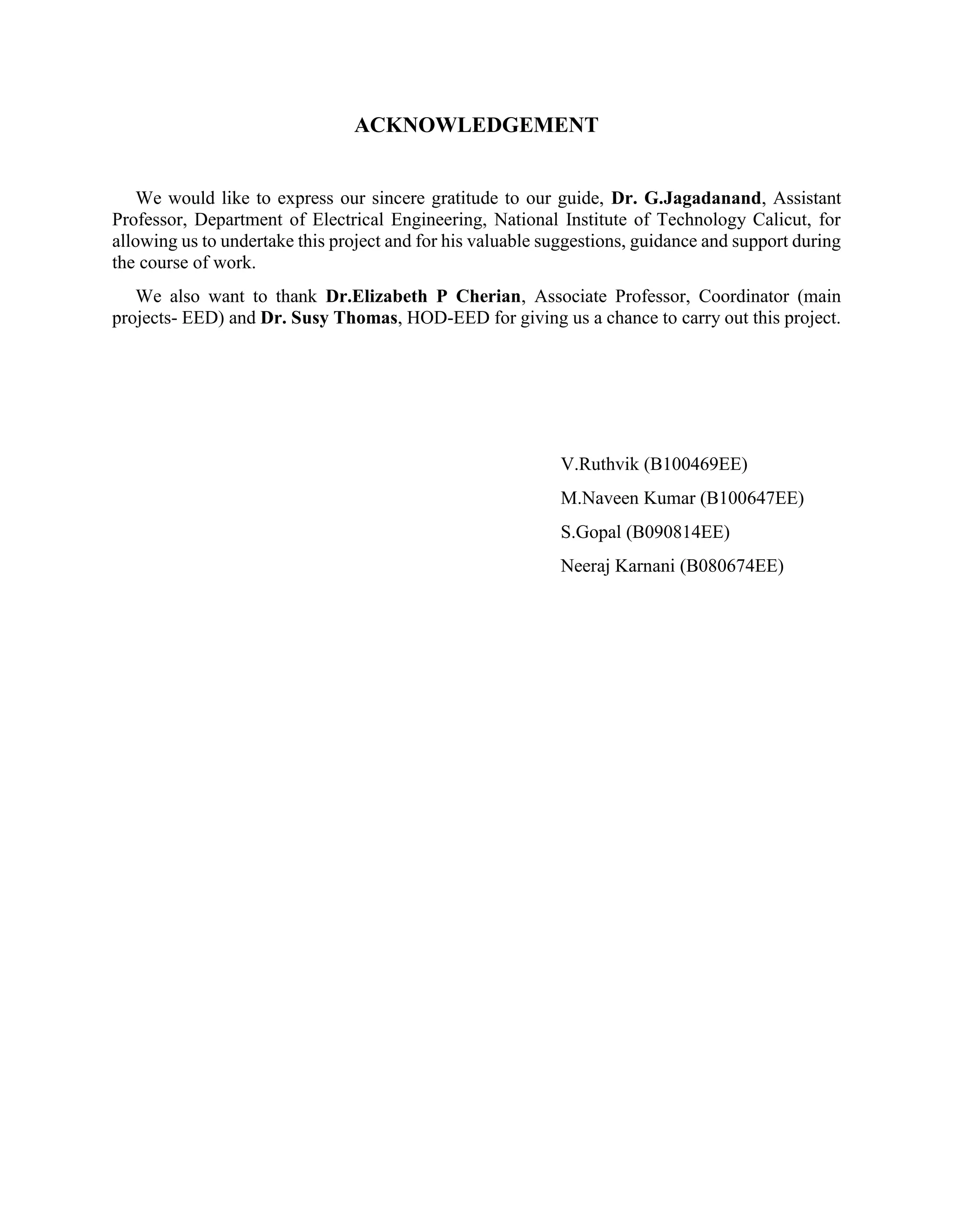 ACKNOWLEDGEMENT We would like to express our sincere gratitude to our guide, Dr. G.Jagadanand, Assistant Professor, Department of Electrical Engineering, National Institute of Technology Calicut, for allowing us to undertake this project and for his valuable suggestions, guidance and support during the course of work. We also want to thank Dr.Elizabeth P Cherian, Associate Professor, Coordinator (main projects- EED) and Dr. Susy Thomas, HOD-EED for giving us a chance to carry out this project. V.Ruthvik (B100469EE) M.Naveen Kumar (B100647EE) S.Gopal (B090814EE) Neeraj Karnani (B080674EE) 