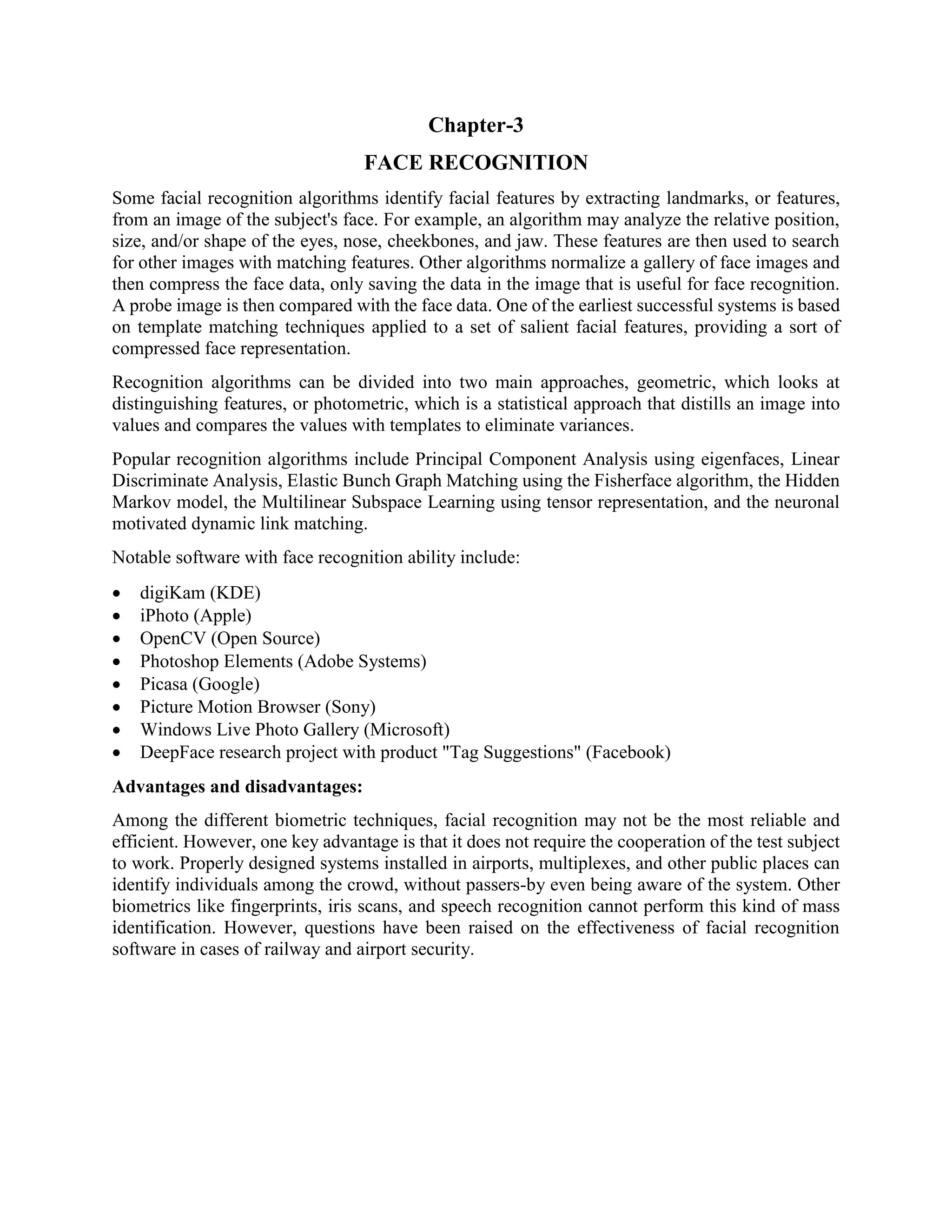 Chapter-3 FACE RECOGNITION Some facial recognition algorithms identify facial features by extracting landmarks, or features, from an image of the subject's face. For example, an algorithm may analyze the relative position, size, and/or shape of the eyes, nose, cheekbones, and jaw. These features are then used to search for other images with matching features. Other algorithms normalize a gallery of face images and then compress the face data, only saving the data in the image that is useful for face recognition. A probe image is then compared with the face data. One of the earliest successful systems is based on template matching techniques applied to a set of salient facial features, providing a sort of compressed face representation. Recognition algorithms can be divided into two main approaches, geometric, which looks at distinguishing features, or photometric, which is a statistical approach that distills an image into values and compares the values with templates to eliminate variances. Popular recognition algorithms include Principal Component Analysis using eigenfaces, Linear Discriminate Analysis, Elastic Bunch Graph Matching using the Fisherface algorithm, the Hidden Markov model, the Multilinear Subspace Learning using tensor representation, and the neuronal motivated dynamic link matching. Notable software with face recognition ability include:  digiKam (KDE)  iPhoto (Apple)  OpenCV (Open Source)  Photoshop Elements (Adobe Systems)  Picasa (Google)  Picture Motion Browser (Sony)  Windows Live Photo Gallery (Microsoft)  DeepFace research project with product "Tag Suggestions" (Facebook) Advantages and disadvantages: Among the different biometric techniques, facial recognition may not be the most reliable and efficient. However, one key advantage is that it does not require the cooperation of the test subject to work. Properly designed systems installed in airports, multiplexes, and other public places can identify individuals among the crowd, without passers-by even being aware of the system. Other biometrics like fingerprints, iris scans, and speech recognition cannot perform this kind of mass identification. However, questions have been raised on the effectiveness of facial recognition software in cases of railway and airport security. 