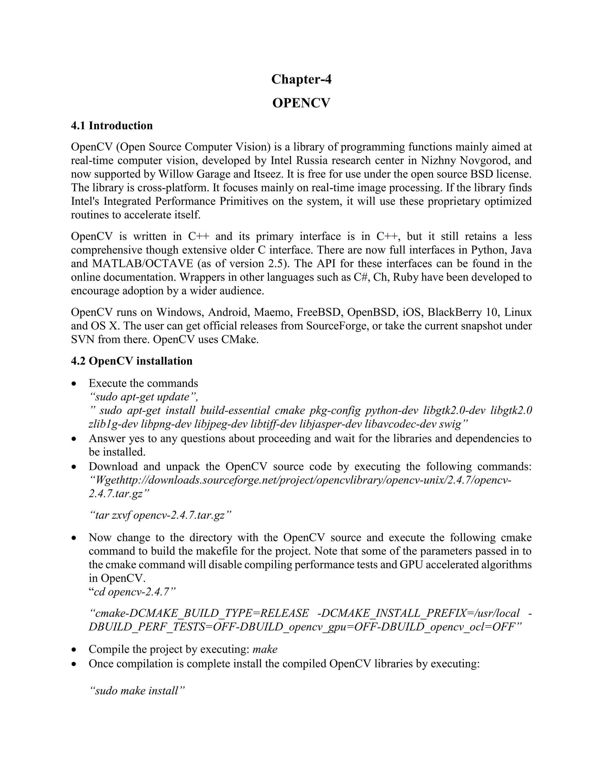 Chapter-4 OPENCV 4.1 Introduction OpenCV (Open Source Computer Vision) is a library of programming functions mainly aimed at real-time computer vision, developed by Intel Russia research center in Nizhny Novgorod, and now supported by Willow Garage and Itseez. It is free for use under the open source BSD license. The library is cross-platform. It focuses mainly on real-time image processing. If the library finds Intel's Integrated Performance Primitives on the system, it will use these proprietary optimized routines to accelerate itself. OpenCV is written in C++ and its primary interface is in C++, but it still retains a less comprehensive though extensive older C interface. There are now full interfaces in Python, Java and MATLAB/OCTAVE (as of version 2.5). The API for these interfaces can be found in the online documentation. Wrappers in other languages such as C#, Ch, Ruby have been developed to encourage adoption by a wider audience. OpenCV runs on Windows, Android, Maemo, FreeBSD, OpenBSD, iOS, BlackBerry 10, Linux and OS X. The user can get official releases from SourceForge, or take the current snapshot under SVN from there. OpenCV uses CMake. 4.2 OpenCV installation  Execute the commands “sudo apt-get update”, ” sudo apt-get install build-essential cmake pkg-config python-dev libgtk2.0-dev libgtk2.0 zlib1g-dev libpng-dev libjpeg-dev libtiff-dev libjasper-dev libavcodec-dev swig”  Answer yes to any questions about proceeding and wait for the libraries and dependencies to be installed.  Download and unpack the OpenCV source code by executing the following commands: “Wgethttp://downloads.sourceforge.net/project/opencvlibrary/opencv-unix/2.4.7/opencv- 2.4.7.tar.gz” “tar zxvf opencv-2.4.7.tar.gz”  Now change to the directory with the OpenCV source and execute the following cmake command to build the makefile for the project. Note that some of the parameters passed in to the cmake command will disable compiling performance tests and GPU accelerated algorithms in OpenCV. “cd opencv-2.4.7” “cmake-DCMAKE_BUILD_TYPE=RELEASE -DCMAKE_INSTALL_PREFIX=/usr/local - DBUILD_PERF_TESTS=OFF-DBUILD_opencv_gpu=OFF-DBUILD_opencv_ocl=OFF”  Compile the project by executing: make  Once compilation is complete install the compiled OpenCV libraries by executing: “sudo make install” 