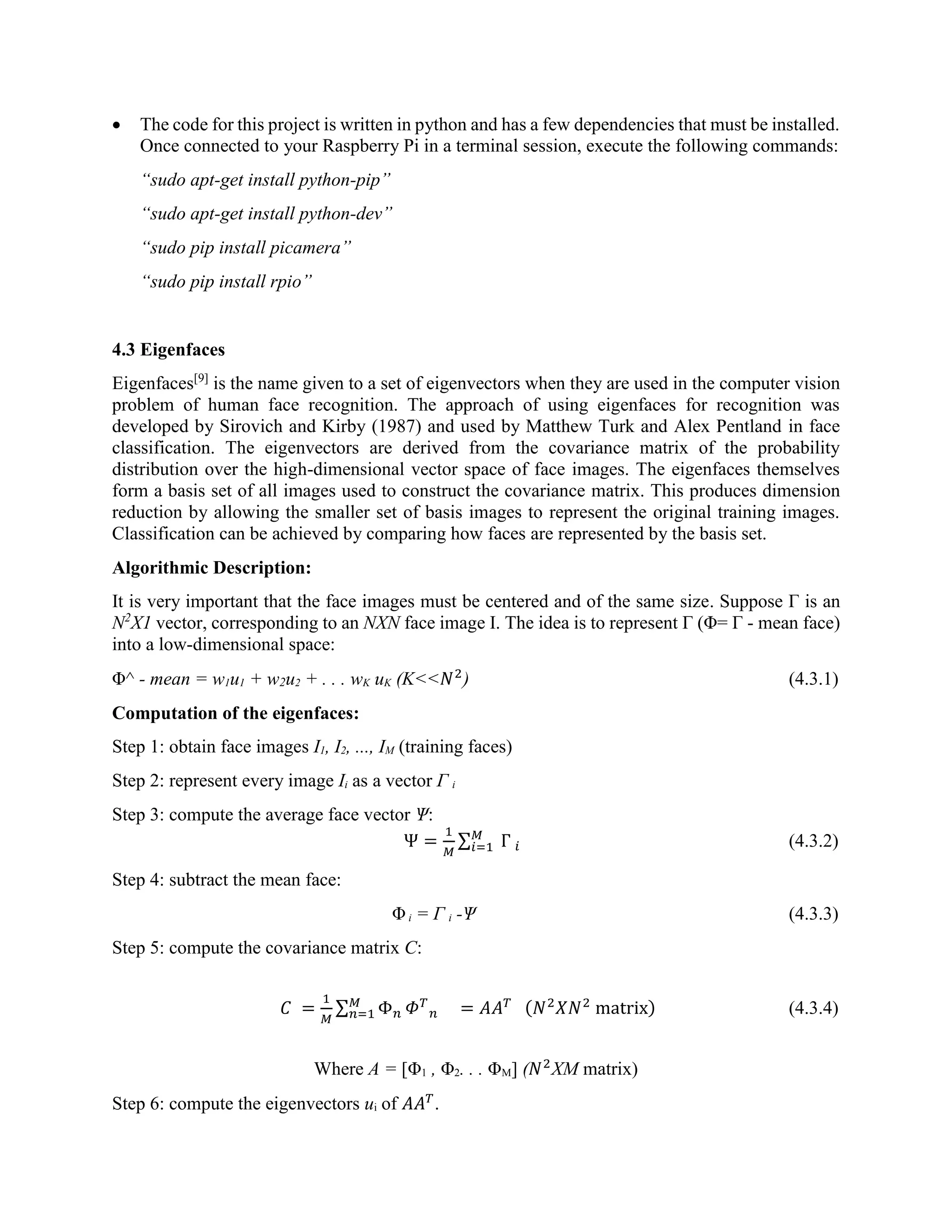  The code for this project is written in python and has a few dependencies that must be installed. Once connected to your Raspberry Pi in a terminal session, execute the following commands: “sudo apt-get install python-pip” “sudo apt-get install python-dev” “sudo pip install picamera” “sudo pip install rpio” 4.3 Eigenfaces Eigenfaces[9] is the name given to a set of eigenvectors when they are used in the computer vision problem of human face recognition. The approach of using eigenfaces for recognition was developed by Sirovich and Kirby (1987) and used by Matthew Turk and Alex Pentland in face classification. The eigenvectors are derived from the covariance matrix of the probability distribution over the high-dimensional vector space of face images. The eigenfaces themselves form a basis set of all images used to construct the covariance matrix. This produces dimension reduction by allowing the smaller set of basis images to represent the original training images. Classification can be achieved by comparing how faces are represented by the basis set. Algorithmic Description: It is very important that the face images must be centered and of the same size. Suppose Г is an N2 X1 vector, corresponding to an NXN face image I. The idea is to represent Г (Φ= Г - mean face) into a low-dimensional space: Φ^ - mean = w1u1 + w2u2 + . . . wK uK (K<<𝑁2 ) (4.3.1) Computation of the eigenfaces: Step 1: obtain face images I1, I2, ..., IM (training faces) Step 2: represent every image Ii as a vector Г i Step 3: compute the average face vector Ѱ: Ѱ = 1 𝑀 ∑ Г 𝑖 𝑀 𝑖=1 (4.3.2) Step 4: subtract the mean face: Φi = Г i -Ѱ (4.3.3) Step 5: compute the covariance matrix C: 𝐶 = 1 𝑀 ∑ Φ 𝑛 𝑀 𝑛=1 𝛷 𝑇 𝑛 = 𝐴𝐴 𝑇 (𝑁2 𝑋𝑁2 matrix) (4.3.4) Where A = [Φ1 , Φ2. . . ΦM] (𝑁2 XM matrix) Step 6: compute the eigenvectors ui of 𝐴𝐴 𝑇 . 