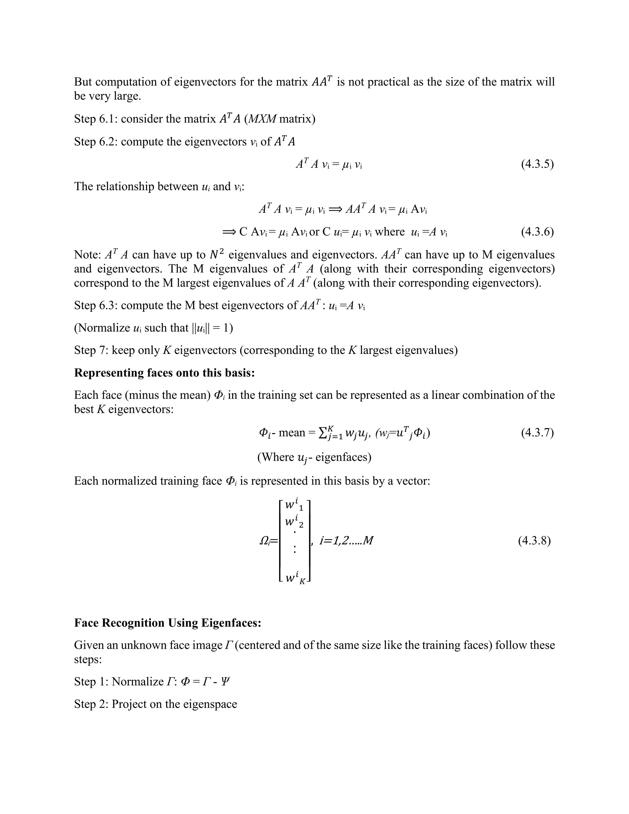 But computation of eigenvectors for the matrix 𝐴𝐴 𝑇 is not practical as the size of the matrix will be very large. Step 6.1: consider the matrix 𝐴 𝑇 𝐴 (MXM matrix) Step 6.2: compute the eigenvectors vi of 𝐴 𝑇 𝐴 AT A νi = µi vi (4.3.5) The relationship between ui and vi: AT A νi = µi vi ⟹ AAT A νi = µi Avi ⟹ C Avi = µi Avi or C ui= µi vi where ui =A νi (4.3.6) Note: AT A can have up to 𝑁2 eigenvalues and eigenvectors. AAT can have up to M eigenvalues and eigenvectors. The M eigenvalues of AT A (along with their corresponding eigenvectors) correspond to the M largest eigenvalues of A AT (along with their corresponding eigenvectors). Step 6.3: compute the M best eigenvectors of AAT : ui =A νi (Normalize ui such that ||ui|| = 1) Step 7: keep only K eigenvectors (corresponding to the K largest eigenvalues) Representing faces onto this basis: Each face (minus the mean) Φi in the training set can be represented as a linear combination of the best K eigenvectors: 𝛷𝑖- mean = ∑ 𝑤𝑗 𝑢𝑗 𝐾 𝑗=1 , (wj=𝑢 𝑇 𝑗 𝛷𝑖) (4.3.7) (Where 𝑢𝑗- eigenfaces) Each normalized training face Φi is represented in this basis by a vector: Ωi= [ 𝑤 𝑖 1 𝑤 𝑖 2 . .. 𝑤 𝑖 𝐾] , i=1,2…..M (4.3.8) Face Recognition Using Eigenfaces: Given an unknown face image Г (centered and of the same size like the training faces) follow these steps: Step 1: Normalize Г: Φ = Г - Ѱ Step 2: Project on the eigenspace 