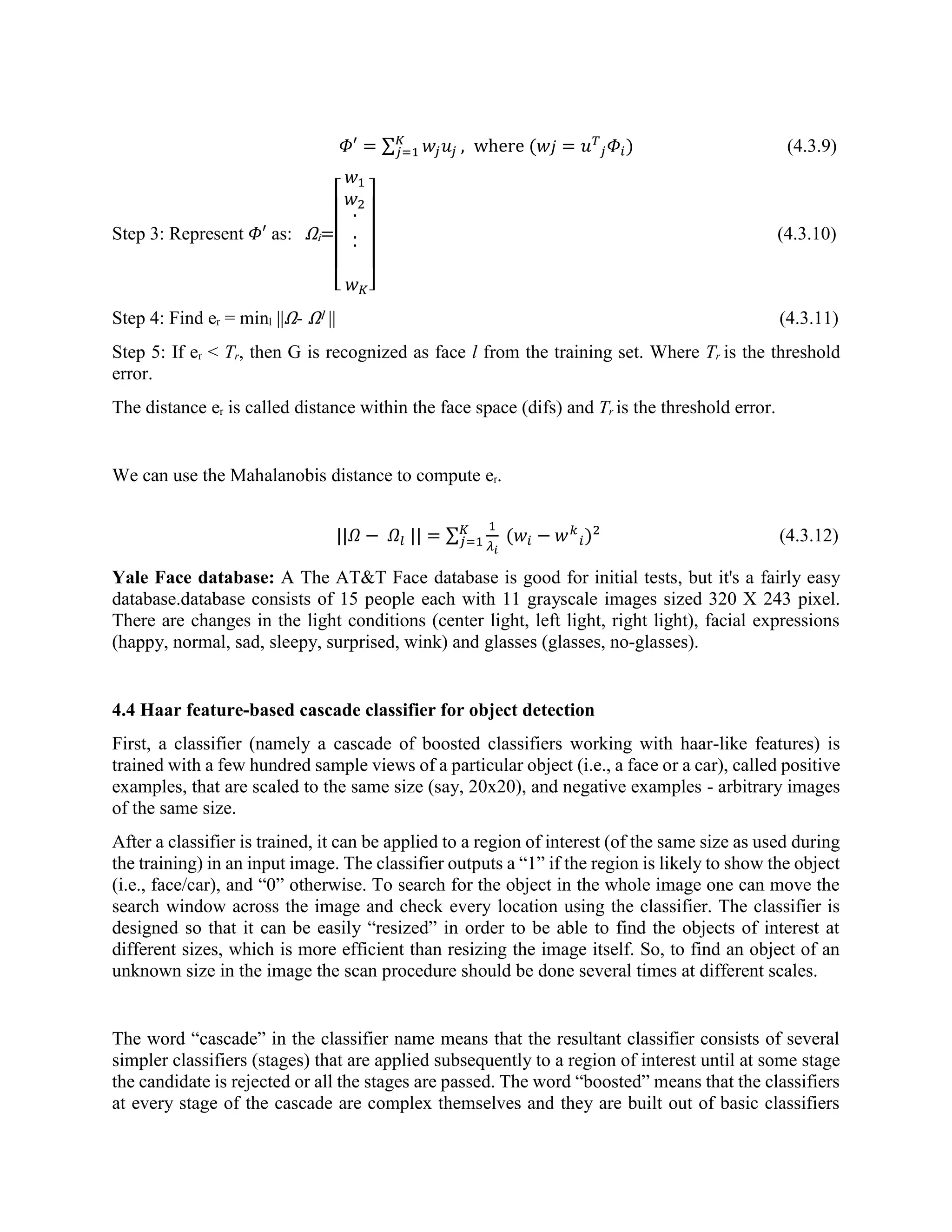 𝛷′ = ∑ 𝑤𝑗 𝑢𝑗 𝐾 𝑗=1 , where (𝑤 𝑗 = 𝑢 𝑇 𝑗 𝛷𝑖) (4.3.9) Step 3: Represent 𝛷′ as: Ωi= [ 𝑤1 𝑤2 . .. 𝑤 𝐾] (4.3.10) Step 4: Find er = minl ||Ω- Ωl || (4.3.11) Step 5: If er < Tr, then G is recognized as face l from the training set. Where Tr is the threshold error. The distance er is called distance within the face space (difs) and Tr is the threshold error. We can use the Mahalanobis distance to compute er. ||𝛺 − 𝛺𝑙 || = ∑ 1 𝜆 𝑖 (𝑤𝑖 − 𝑤 𝑘 𝑖 𝐾 𝑗=1 )2 (4.3.12) Yale Face database: A The AT&T Face database is good for initial tests, but it's a fairly easy database.database consists of 15 people each with 11 grayscale images sized 320 X 243 pixel. There are changes in the light conditions (center light, left light, right light), facial expressions (happy, normal, sad, sleepy, surprised, wink) and glasses (glasses, no-glasses). 4.4 Haar feature-based cascade classifier for object detection First, a classifier (namely a cascade of boosted classifiers working with haar-like features) is trained with a few hundred sample views of a particular object (i.e., a face or a car), called positive examples, that are scaled to the same size (say, 20x20), and negative examples - arbitrary images of the same size. After a classifier is trained, it can be applied to a region of interest (of the same size as used during the training) in an input image. The classifier outputs a “1” if the region is likely to show the object (i.e., face/car), and “0” otherwise. To search for the object in the whole image one can move the search window across the image and check every location using the classifier. The classifier is designed so that it can be easily “resized” in order to be able to find the objects of interest at different sizes, which is more efficient than resizing the image itself. So, to find an object of an unknown size in the image the scan procedure should be done several times at different scales. The word “cascade” in the classifier name means that the resultant classifier consists of several simpler classifiers (stages) that are applied subsequently to a region of interest until at some stage the candidate is rejected or all the stages are passed. The word “boosted” means that the classifiers at every stage of the cascade are complex themselves and they are built out of basic classifiers 