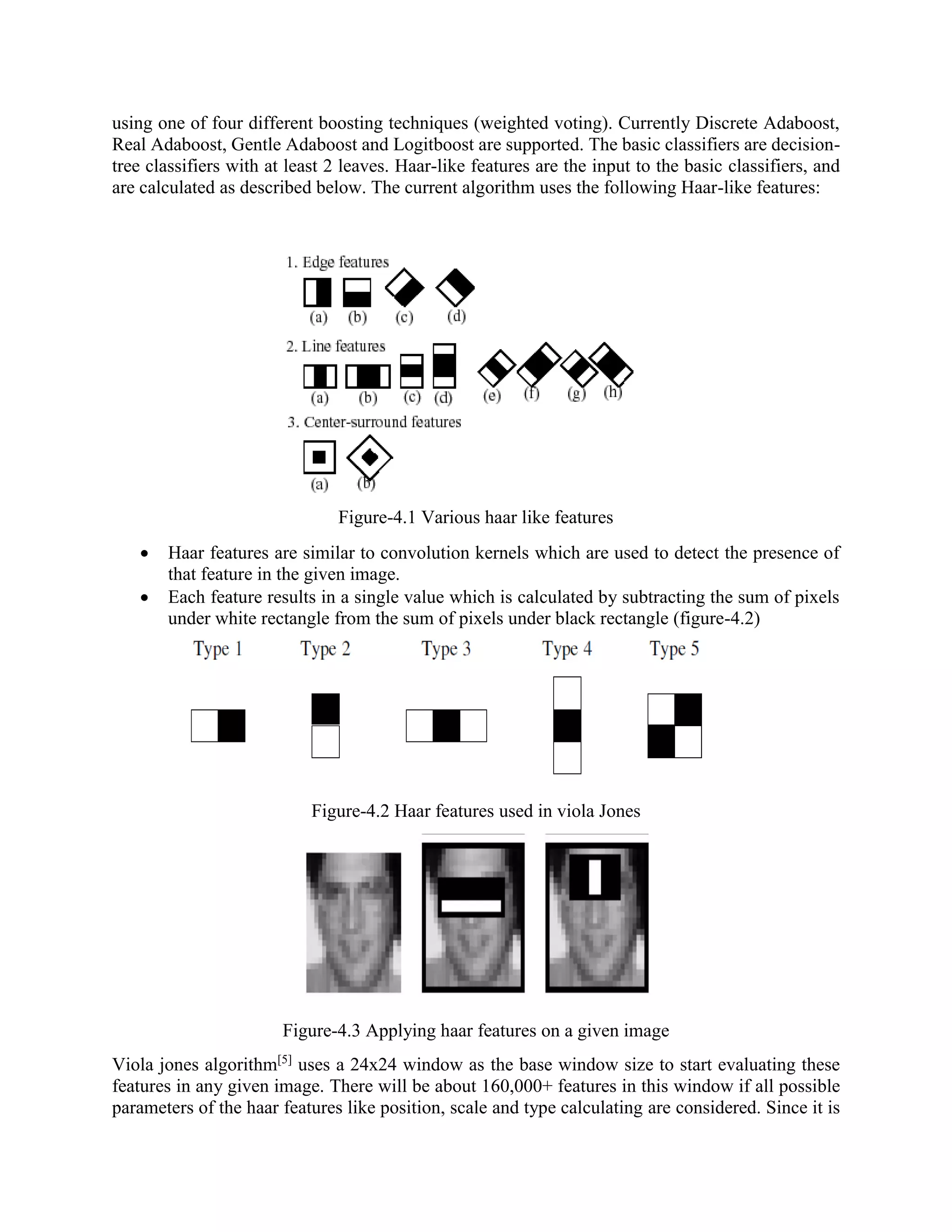 using one of four different boosting techniques (weighted voting). Currently Discrete Adaboost, Real Adaboost, Gentle Adaboost and Logitboost are supported. The basic classifiers are decision- tree classifiers with at least 2 leaves. Haar-like features are the input to the basic classifiers, and are calculated as described below. The current algorithm uses the following Haar-like features: Figure-4.1 Various haar like features  Haar features are similar to convolution kernels which are used to detect the presence of that feature in the given image.  Each feature results in a single value which is calculated by subtracting the sum of pixels under white rectangle from the sum of pixels under black rectangle (figure-4.2) Figure-4.2 Haar features used in viola Jones Figure-4.3 Applying haar features on a given image Viola jones algorithm[5] uses a 24x24 window as the base window size to start evaluating these features in any given image. There will be about 160,000+ features in this window if all possible parameters of the haar features like position, scale and type calculating are considered. Since it is 