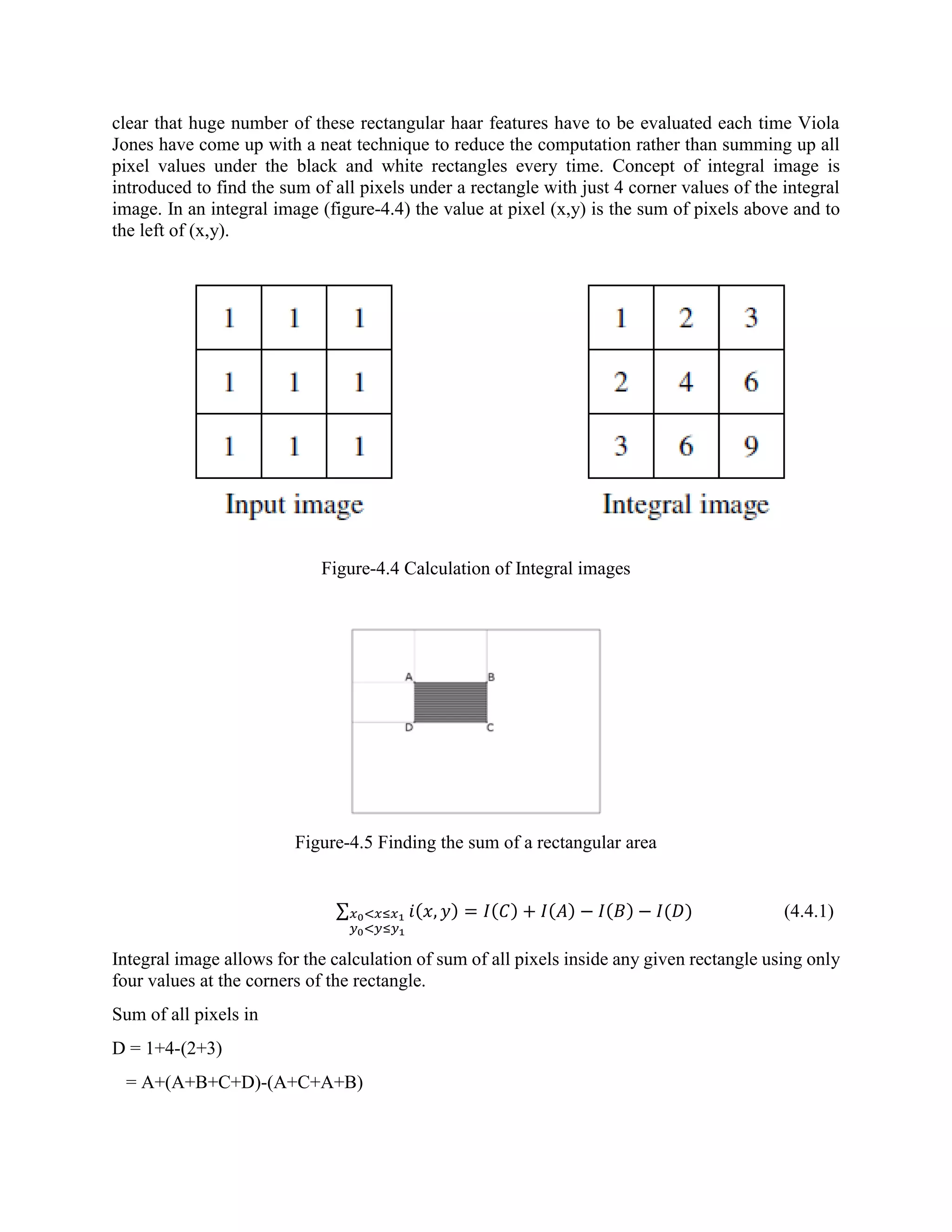 clear that huge number of these rectangular haar features have to be evaluated each time Viola Jones have come up with a neat technique to reduce the computation rather than summing up all pixel values under the black and white rectangles every time. Concept of integral image is introduced to find the sum of all pixels under a rectangle with just 4 corner values of the integral image. In an integral image (figure-4.4) the value at pixel (x,y) is the sum of pixels above and to the left of (x,y). Figure-4.4 Calculation of Integral images Figure-4.5 Finding the sum of a rectangular area ∑ 𝑖(𝑥, 𝑦) = 𝐼(𝐶) + 𝐼(𝐴) − 𝐼(𝐵) − 𝐼(𝐷)𝑥0<𝑥≤𝑥1 𝑦0<𝑦≤𝑦1 (4.4.1) Integral image allows for the calculation of sum of all pixels inside any given rectangle using only four values at the corners of the rectangle. Sum of all pixels in D = 1+4-(2+3) = A+(A+B+C+D)-(A+C+A+B) 