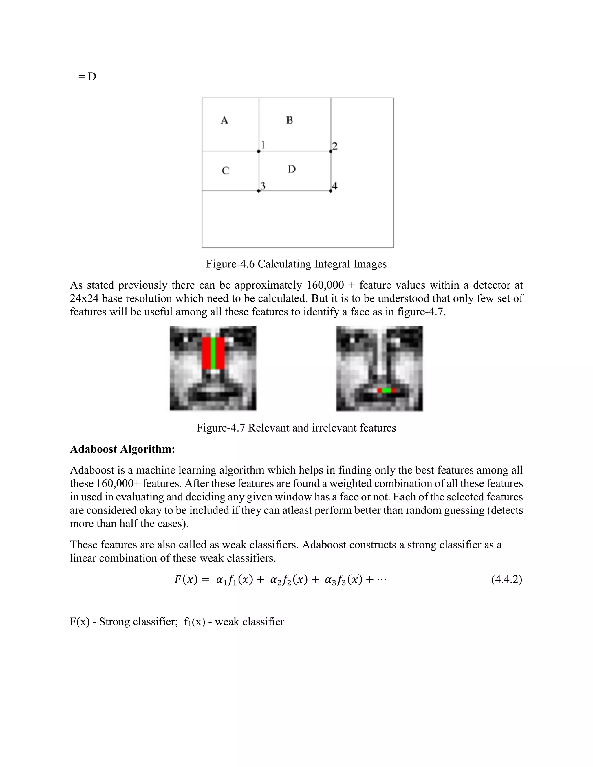 = D Figure-4.6 Calculating Integral Images As stated previously there can be approximately 160,000 + feature values within a detector at 24x24 base resolution which need to be calculated. But it is to be understood that only few set of features will be useful among all these features to identify a face as in figure-4.7. Figure-4.7 Relevant and irrelevant features Adaboost Algorithm: Adaboost is a machine learning algorithm which helps in finding only the best features among all these 160,000+ features. After these features are found a weighted combination of all these features in used in evaluating and deciding any given window has a face or not. Each of the selected features are considered okay to be included if they can atleast perform better than random guessing (detects more than half the cases). These features are also called as weak classifiers. Adaboost constructs a strong classifier as a linear combination of these weak classifiers. 𝐹(𝑥) = 𝛼1 𝑓1(𝑥) + 𝛼2 𝑓2(𝑥) + 𝛼3 𝑓3(𝑥) + ⋯ (4.4.2) F(x) - Strong classifier; f1(x) - weak classifier 