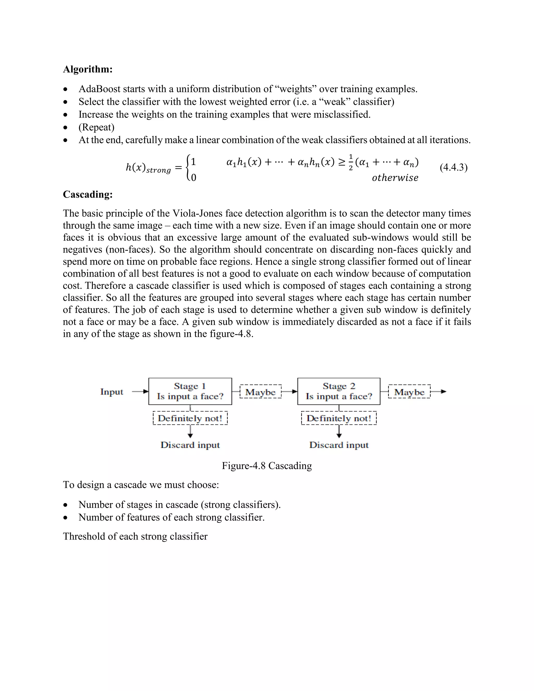 Algorithm:  AdaBoost starts with a uniform distribution of “weights” over training examples.  Select the classifier with the lowest weighted error (i.e. a “weak” classifier)  Increase the weights on the training examples that were misclassified.  (Repeat)  At the end, carefully make a linear combination of the weak classifiers obtained at all iterations. ℎ(𝑥) 𝑠𝑡𝑟𝑜𝑛𝑔 = { 1 𝛼1ℎ1(𝑥) + ⋯ + 𝛼 𝑛ℎ 𝑛(𝑥) ≥ 1 2 (𝛼1 + ⋯ + 𝛼 𝑛) 0 𝑜𝑡ℎ𝑒𝑟𝑤𝑖𝑠𝑒 (4.4.3) Cascading: The basic principle of the Viola-Jones face detection algorithm is to scan the detector many times through the same image – each time with a new size. Even if an image should contain one or more faces it is obvious that an excessive large amount of the evaluated sub-windows would still be negatives (non-faces). So the algorithm should concentrate on discarding non-faces quickly and spend more on time on probable face regions. Hence a single strong classifier formed out of linear combination of all best features is not a good to evaluate on each window because of computation cost. Therefore a cascade classifier is used which is composed of stages each containing a strong classifier. So all the features are grouped into several stages where each stage has certain number of features. The job of each stage is used to determine whether a given sub window is definitely not a face or may be a face. A given sub window is immediately discarded as not a face if it fails in any of the stage as shown in the figure-4.8. Figure-4.8 Cascading To design a cascade we must choose:  Number of stages in cascade (strong classifiers).  Number of features of each strong classifier. Threshold of each strong classifier 