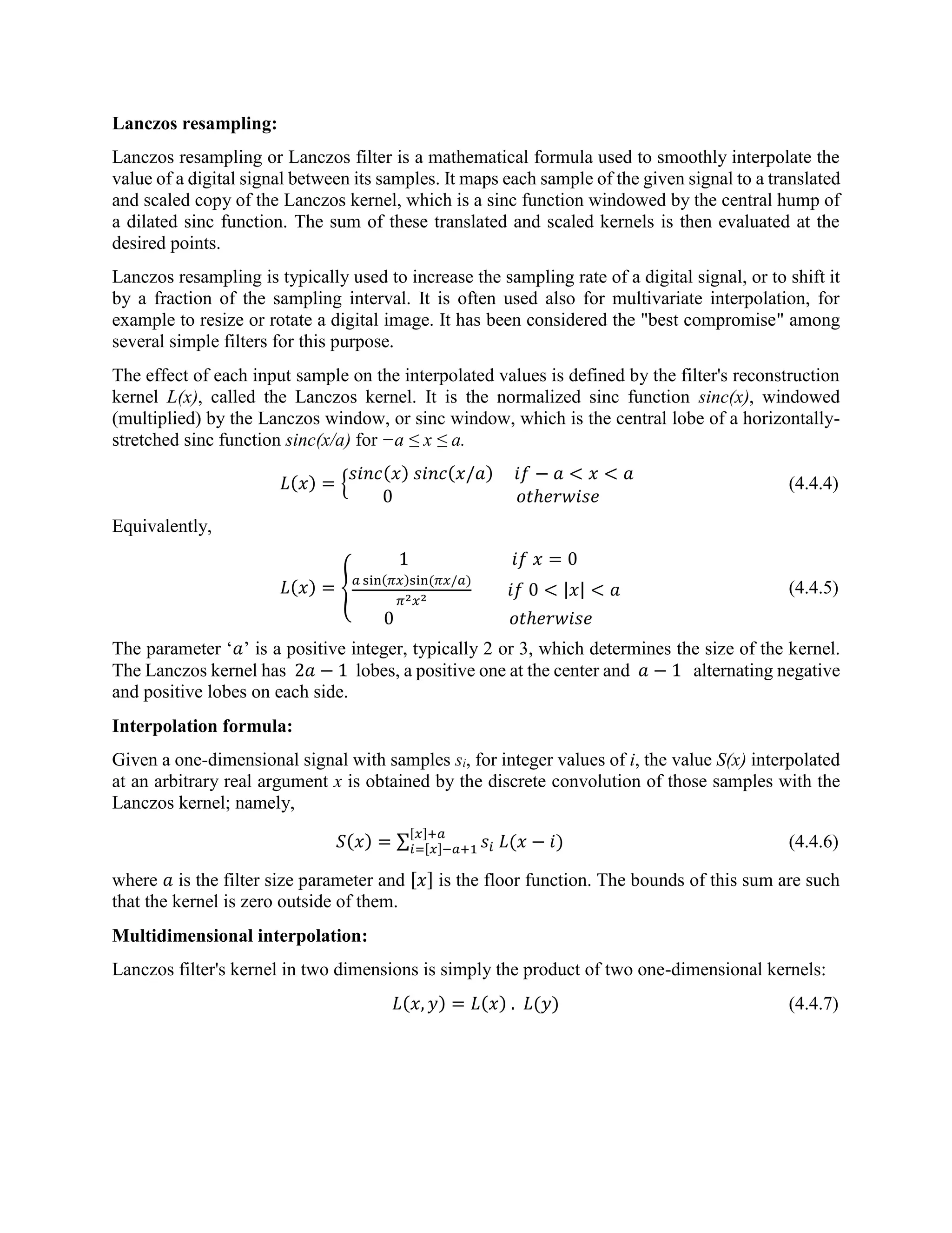 Lanczos resampling: Lanczos resampling or Lanczos filter is a mathematical formula used to smoothly interpolate the value of a digital signal between its samples. It maps each sample of the given signal to a translated and scaled copy of the Lanczos kernel, which is a sinc function windowed by the central hump of a dilated sinc function. The sum of these translated and scaled kernels is then evaluated at the desired points. Lanczos resampling is typically used to increase the sampling rate of a digital signal, or to shift it by a fraction of the sampling interval. It is often used also for multivariate interpolation, for example to resize or rotate a digital image. It has been considered the "best compromise" among several simple filters for this purpose. The effect of each input sample on the interpolated values is defined by the filter's reconstruction kernel L(x), called the Lanczos kernel. It is the normalized sinc function sinc(x), windowed (multiplied) by the Lanczos window, or sinc window, which is the central lobe of a horizontally- stretched sinc function sinc(x/a) for −a ≤ x ≤ a. 𝐿(𝑥) = { 𝑠𝑖𝑛𝑐(𝑥) 𝑠𝑖𝑛𝑐(𝑥/𝑎) 𝑖𝑓 − 𝑎 < 𝑥 < 𝑎 0 𝑜𝑡ℎ𝑒𝑟𝑤𝑖𝑠𝑒 (4.4.4) Equivalently, 𝐿(𝑥) = { 1 𝑖𝑓 𝑥 = 0 𝑎 sin(𝜋𝑥)sin(𝜋𝑥/𝑎) 𝜋2 𝑥2 𝑖𝑓 0 < |𝑥| < 𝑎 0 𝑜𝑡ℎ𝑒𝑟𝑤𝑖𝑠𝑒 (4.4.5) The parameter ‘𝑎’ is a positive integer, typically 2 or 3, which determines the size of the kernel. The Lanczos kernel has 2𝑎 − 1 lobes, a positive one at the center and 𝑎 − 1 alternating negative and positive lobes on each side. Interpolation formula: Given a one-dimensional signal with samples si, for integer values of i, the value S(x) interpolated at an arbitrary real argument x is obtained by the discrete convolution of those samples with the Lanczos kernel; namely, 𝑆(𝑥) = ∑ 𝑠𝑖 𝐿(𝑥 − 𝑖) [𝑥]+𝑎 𝑖=[𝑥]−𝑎+1 (4.4.6) where 𝑎 is the filter size parameter and [𝑥] is the floor function. The bounds of this sum are such that the kernel is zero outside of them. Multidimensional interpolation: Lanczos filter's kernel in two dimensions is simply the product of two one-dimensional kernels: 𝐿(𝑥, 𝑦) = 𝐿(𝑥) . 𝐿(𝑦) (4.4.7) 