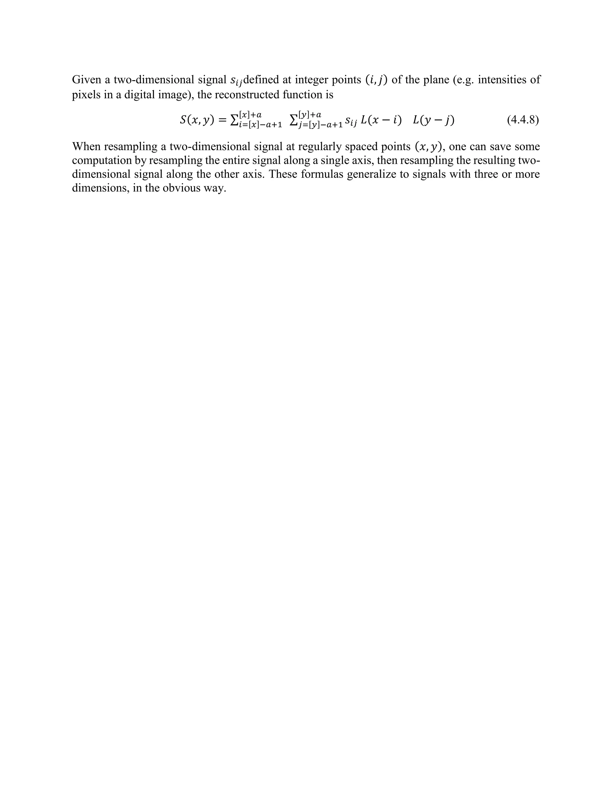 Given a two-dimensional signal 𝑠𝑖𝑗defined at integer points (𝑖, 𝑗) of the plane (e.g. intensities of pixels in a digital image), the reconstructed function is 𝑆(𝑥, 𝑦) = ∑ ∑ 𝑠𝑖𝑗 𝐿(𝑥 − 𝑖) [𝑦]+𝑎 𝑗=[𝑦]−𝑎+1 𝐿(𝑦 − 𝑗) [𝑥]+𝑎 𝑖=[𝑥]−𝑎+1 (4.4.8) When resampling a two-dimensional signal at regularly spaced points (𝑥, 𝑦), one can save some computation by resampling the entire signal along a single axis, then resampling the resulting two- dimensional signal along the other axis. These formulas generalize to signals with three or more dimensions, in the obvious way. 