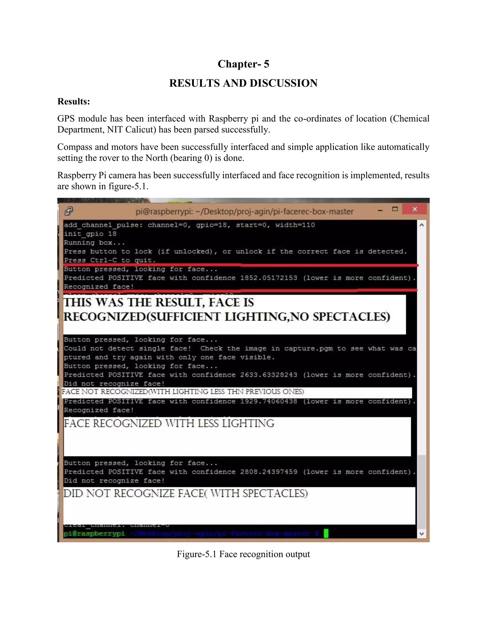 Chapter- 5 RESULTS AND DISCUSSION Results: GPS module has been interfaced with Raspberry pi and the co-ordinates of location (Chemical Department, NIT Calicut) has been parsed successfully. Compass and motors have been successfully interfaced and simple application like automatically setting the rover to the North (bearing 0) is done. Raspberry Pi camera has been successfully interfaced and face recognition is implemented, results are shown in figure-5.1. Figure-5.1 Face recognition output 