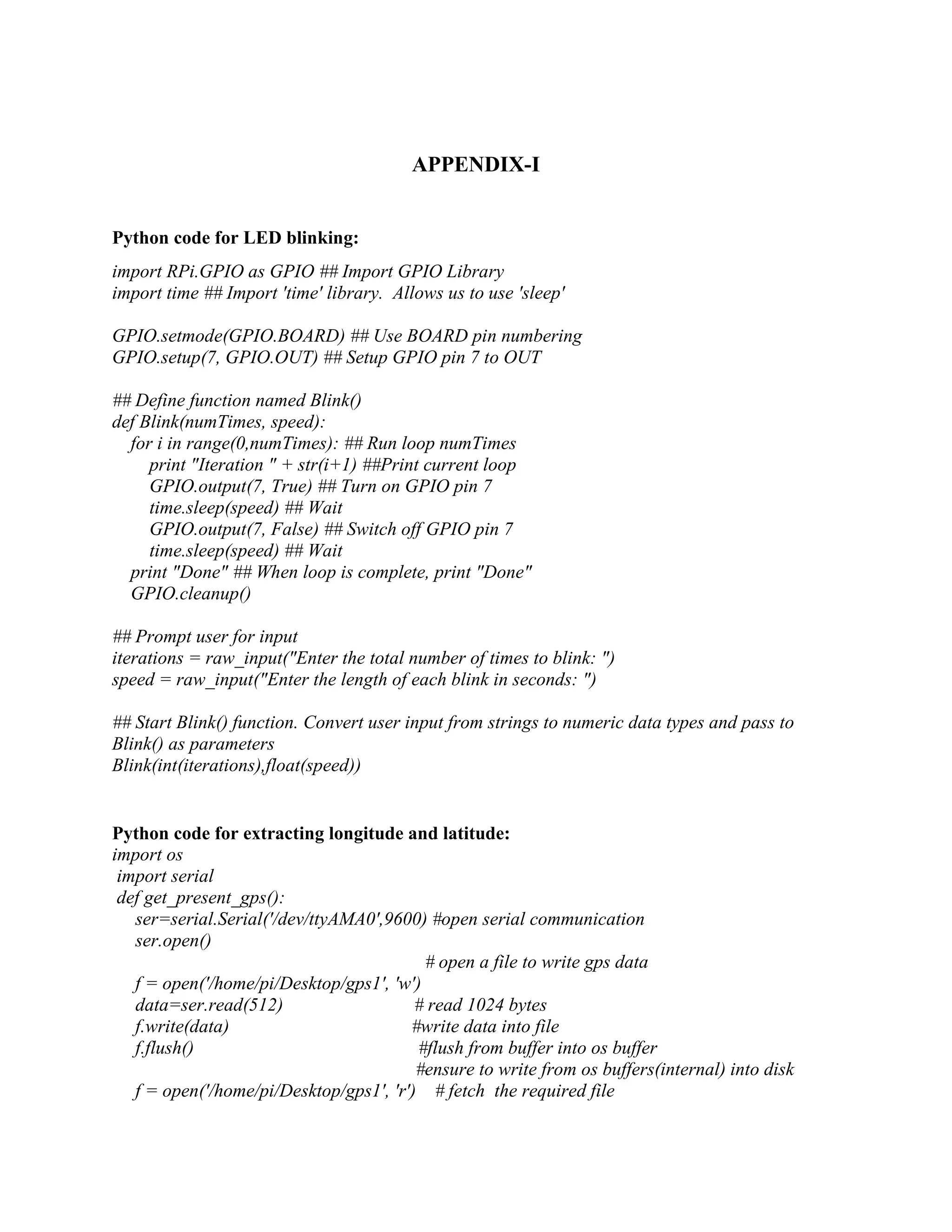 APPENDIX-I Python code for LED blinking: import RPi.GPIO as GPIO ## Import GPIO Library import time ## Import 'time' library. Allows us to use 'sleep' GPIO.setmode(GPIO.BOARD) ## Use BOARD pin numbering GPIO.setup(7, GPIO.OUT) ## Setup GPIO pin 7 to OUT ## Define function named Blink() def Blink(numTimes, speed): for i in range(0,numTimes): ## Run loop numTimes print "Iteration " + str(i+1) ##Print current loop GPIO.output(7, True) ## Turn on GPIO pin 7 time.sleep(speed) ## Wait GPIO.output(7, False) ## Switch off GPIO pin 7 time.sleep(speed) ## Wait print "Done" ## When loop is complete, print "Done" GPIO.cleanup() ## Prompt user for input iterations = raw_input("Enter the total number of times to blink: ") speed = raw_input("Enter the length of each blink in seconds: ") ## Start Blink() function. Convert user input from strings to numeric data types and pass to Blink() as parameters Blink(int(iterations),float(speed)) Python code for extracting longitude and latitude: import os import serial def get_present_gps(): ser=serial.Serial('/dev/ttyAMA0',9600) #open serial communication ser.open() # open a file to write gps data f = open('/home/pi/Desktop/gps1', 'w') data=ser.read(512) # read 1024 bytes f.write(data) #write data into file f.flush() #flush from buffer into os buffer #ensure to write from os buffers(internal) into disk f = open('/home/pi/Desktop/gps1', 'r') # fetch the required file 