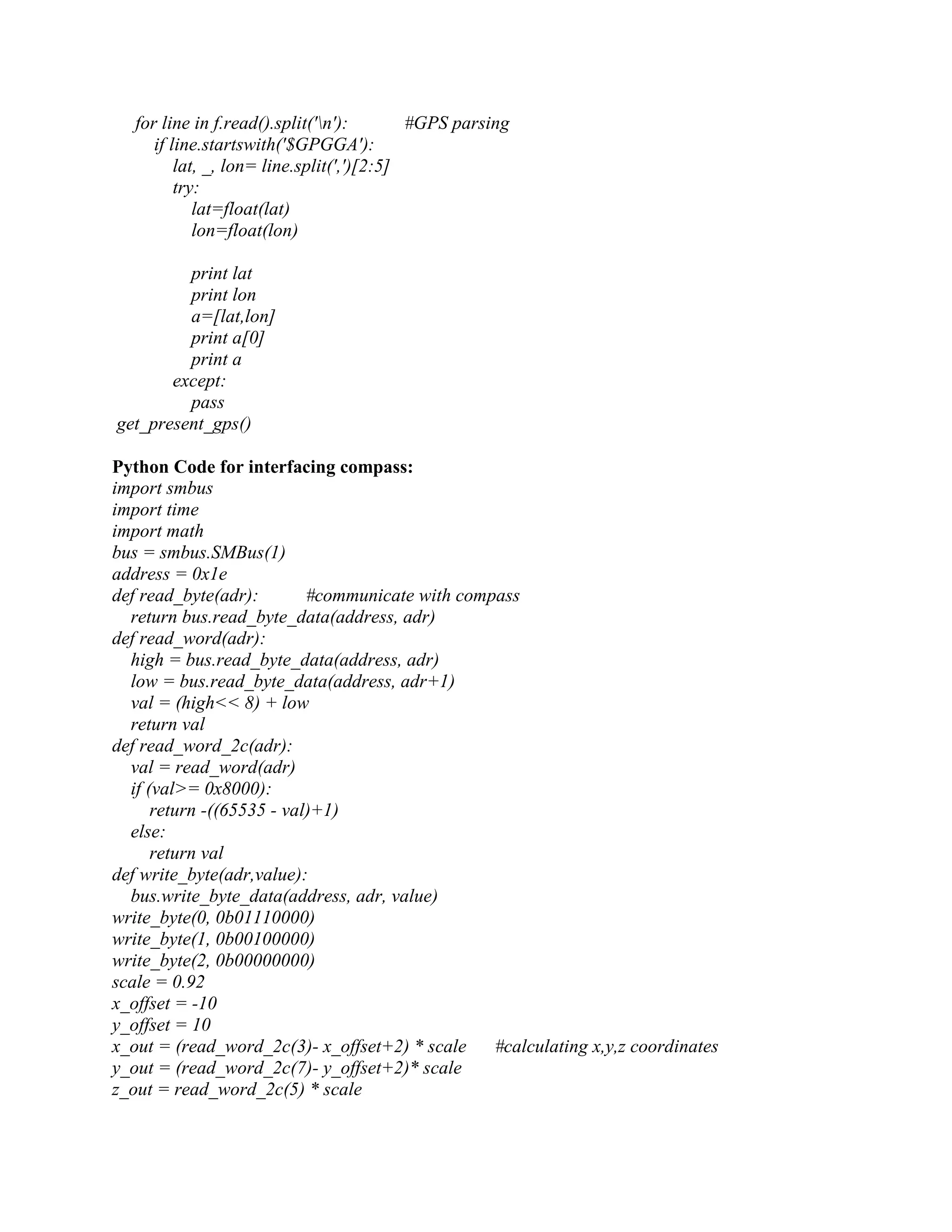 for line in f.read().split('n'): #GPS parsing if line.startswith('$GPGGA'): lat, _, lon= line.split(',')[2:5] try: lat=float(lat) lon=float(lon) print lat print lon a=[lat,lon] print a[0] print a except: pass get_present_gps() Python Code for interfacing compass: import smbus import time import math bus = smbus.SMBus(1) address = 0x1e def read_byte(adr): #communicate with compass return bus.read_byte_data(address, adr) def read_word(adr): high = bus.read_byte_data(address, adr) low = bus.read_byte_data(address, adr+1) val = (high<< 8) + low return val def read_word_2c(adr): val = read_word(adr) if (val>= 0x8000): return -((65535 - val)+1) else: return val def write_byte(adr,value): bus.write_byte_data(address, adr, value) write_byte(0, 0b01110000) write_byte(1, 0b00100000) write_byte(2, 0b00000000) scale = 0.92 x_offset = -10 y_offset = 10 x_out = (read_word_2c(3)- x_offset+2) * scale #calculating x,y,z coordinates y_out = (read_word_2c(7)- y_offset+2)* scale z_out = read_word_2c(5) * scale 