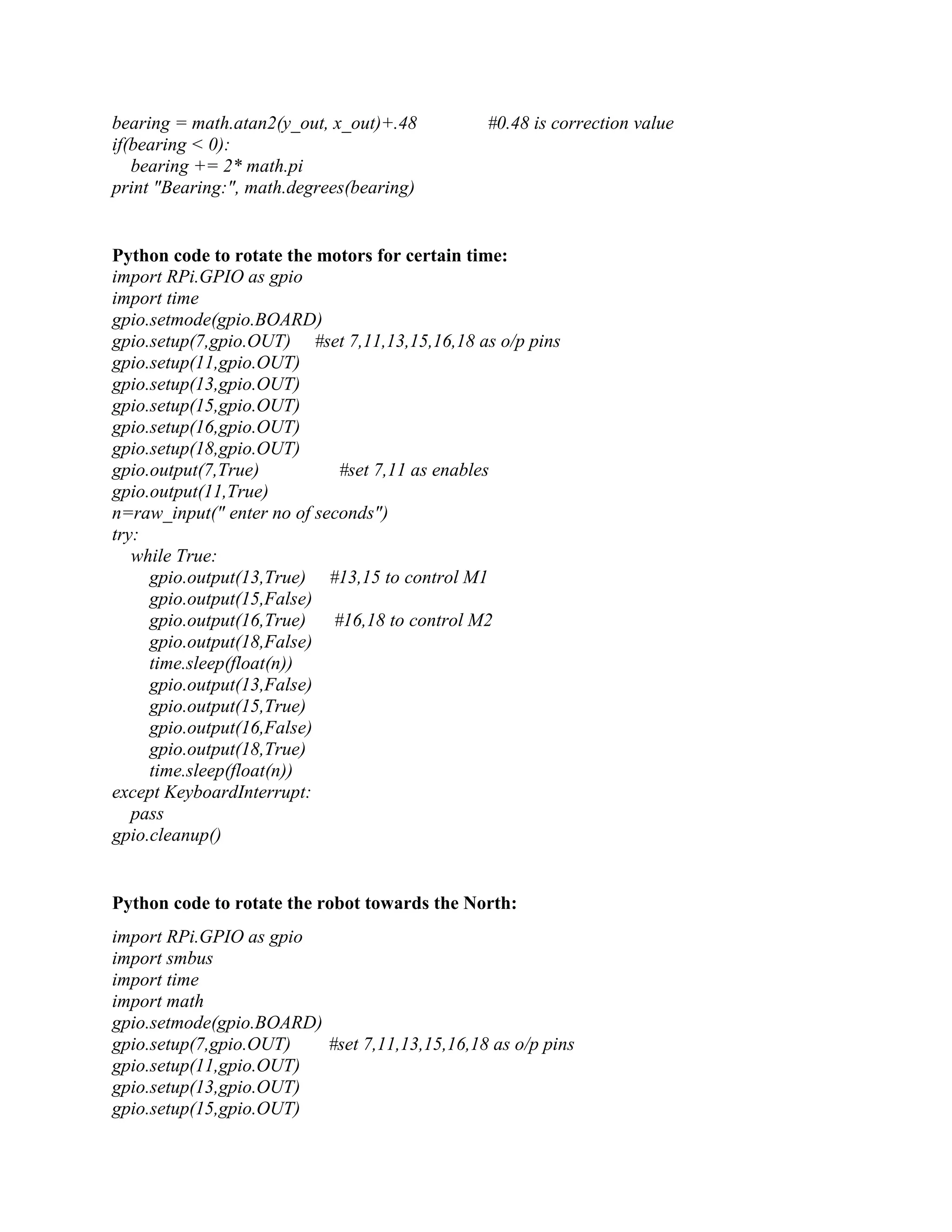 bearing = math.atan2(y_out, x_out)+.48 #0.48 is correction value if(bearing < 0): bearing += 2* math.pi print "Bearing:", math.degrees(bearing) Python code to rotate the motors for certain time: import RPi.GPIO as gpio import time gpio.setmode(gpio.BOARD) gpio.setup(7,gpio.OUT) #set 7,11,13,15,16,18 as o/p pins gpio.setup(11,gpio.OUT) gpio.setup(13,gpio.OUT) gpio.setup(15,gpio.OUT) gpio.setup(16,gpio.OUT) gpio.setup(18,gpio.OUT) gpio.output(7,True) #set 7,11 as enables gpio.output(11,True) n=raw_input(" enter no of seconds") try: while True: gpio.output(13,True) #13,15 to control M1 gpio.output(15,False) gpio.output(16,True) #16,18 to control M2 gpio.output(18,False) time.sleep(float(n)) gpio.output(13,False) gpio.output(15,True) gpio.output(16,False) gpio.output(18,True) time.sleep(float(n)) except KeyboardInterrupt: pass gpio.cleanup() Python code to rotate the robot towards the North: import RPi.GPIO as gpio import smbus import time import math gpio.setmode(gpio.BOARD) gpio.setup(7,gpio.OUT) #set 7,11,13,15,16,18 as o/p pins gpio.setup(11,gpio.OUT) gpio.setup(13,gpio.OUT) gpio.setup(15,gpio.OUT) 