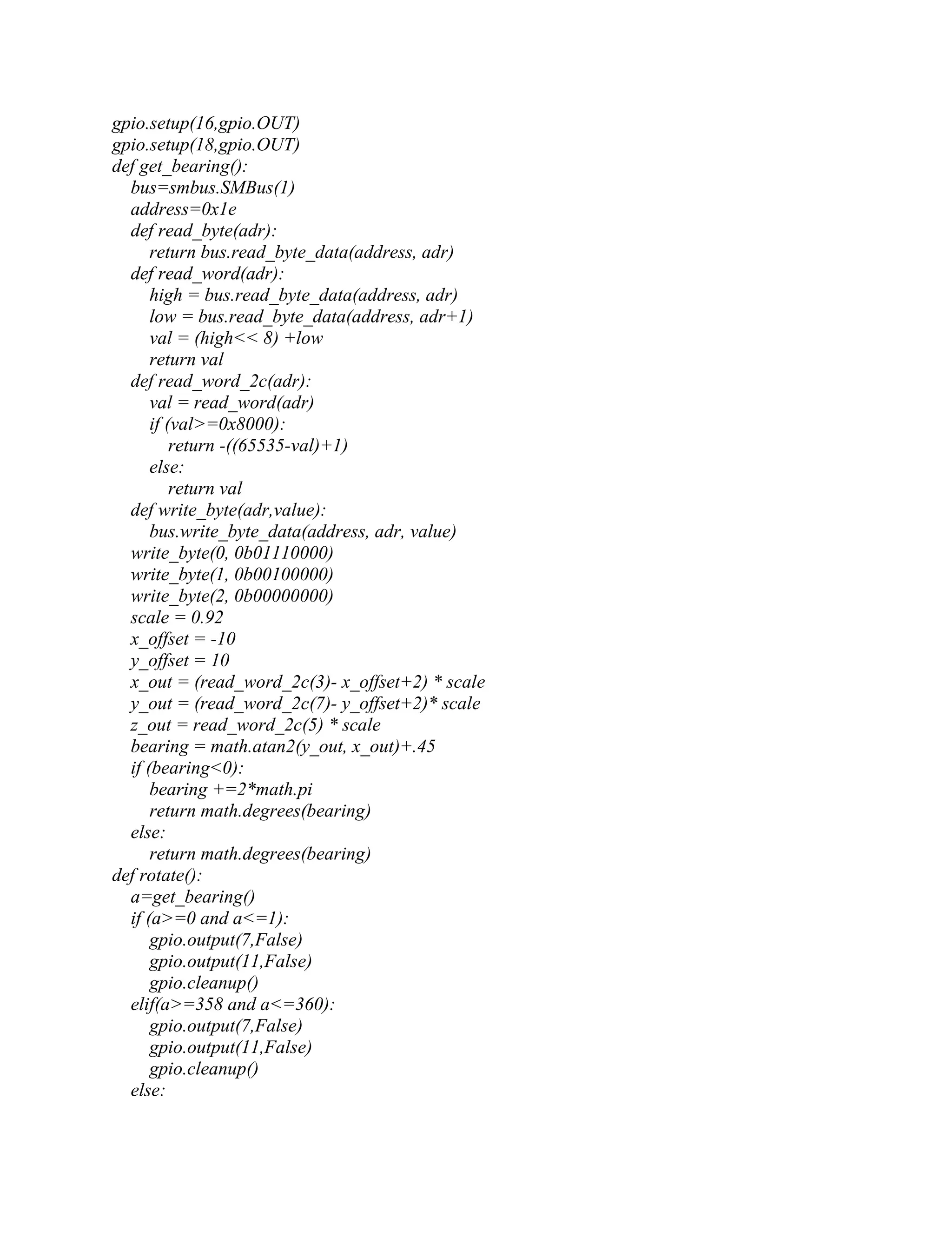 gpio.setup(16,gpio.OUT) gpio.setup(18,gpio.OUT) def get_bearing(): bus=smbus.SMBus(1) address=0x1e def read_byte(adr): return bus.read_byte_data(address, adr) def read_word(adr): high = bus.read_byte_data(address, adr) low = bus.read_byte_data(address, adr+1) val = (high<< 8) +low return val def read_word_2c(adr): val = read_word(adr) if (val>=0x8000): return -((65535-val)+1) else: return val def write_byte(adr,value): bus.write_byte_data(address, adr, value) write_byte(0, 0b01110000) write_byte(1, 0b00100000) write_byte(2, 0b00000000) scale = 0.92 x_offset = -10 y_offset = 10 x_out = (read_word_2c(3)- x_offset+2) * scale y_out = (read_word_2c(7)- y_offset+2)* scale z_out = read_word_2c(5) * scale bearing = math.atan2(y_out, x_out)+.45 if (bearing<0): bearing +=2*math.pi return math.degrees(bearing) else: return math.degrees(bearing) def rotate(): a=get_bearing() if (a>=0 and a<=1): gpio.output(7,False) gpio.output(11,False) gpio.cleanup() elif(a>=358 and a<=360): gpio.output(7,False) gpio.output(11,False) gpio.cleanup() else: 