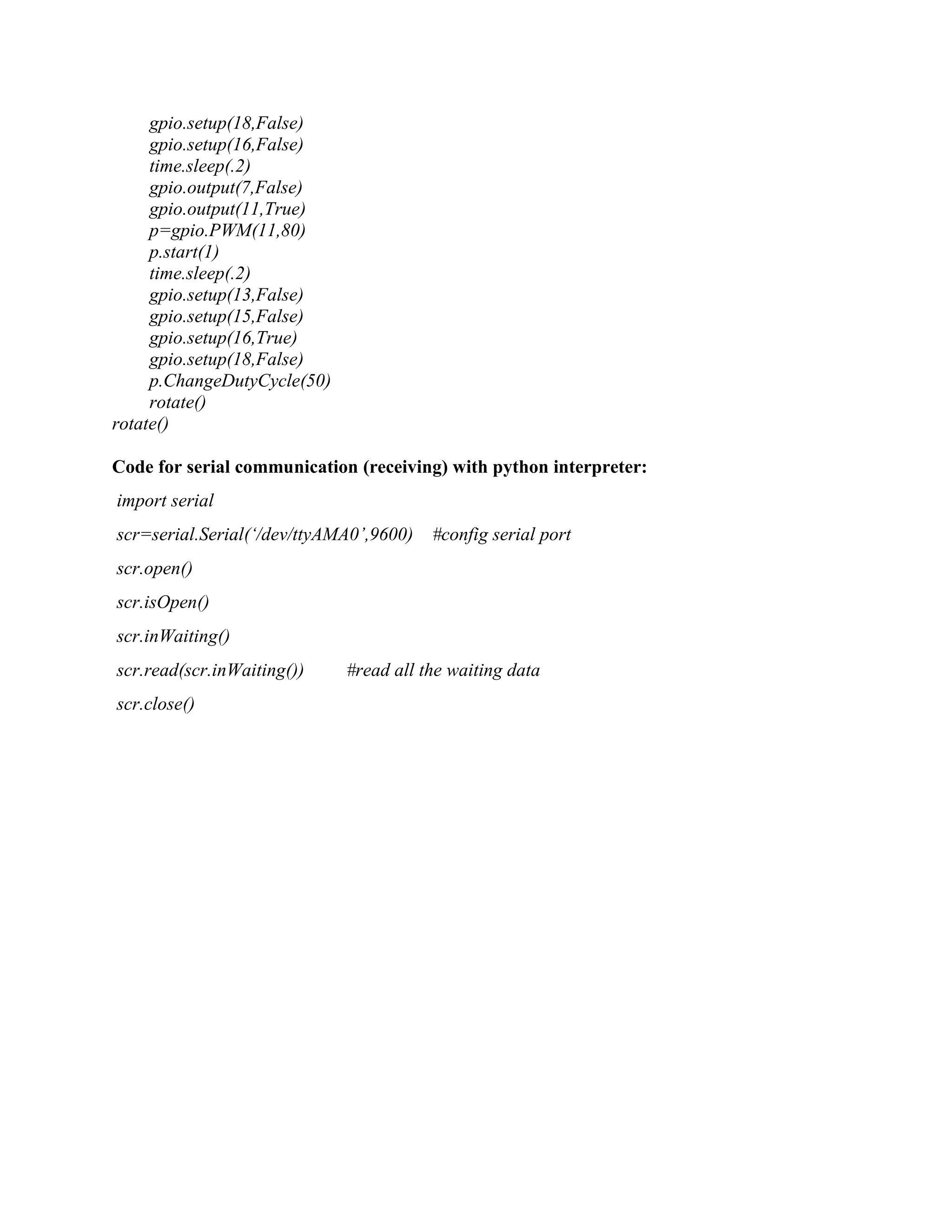 gpio.setup(18,False) gpio.setup(16,False) time.sleep(.2) gpio.output(7,False) gpio.output(11,True) p=gpio.PWM(11,80) p.start(1) time.sleep(.2) gpio.setup(13,False) gpio.setup(15,False) gpio.setup(16,True) gpio.setup(18,False) p.ChangeDutyCycle(50) rotate() rotate() Code for serial communication (receiving) with python interpreter: import serial scr=serial.Serial(‘/dev/ttyAMA0’,9600) #config serial port scr.open() scr.isOpen() scr.inWaiting() scr.read(scr.inWaiting()) #read all the waiting data scr.close() 