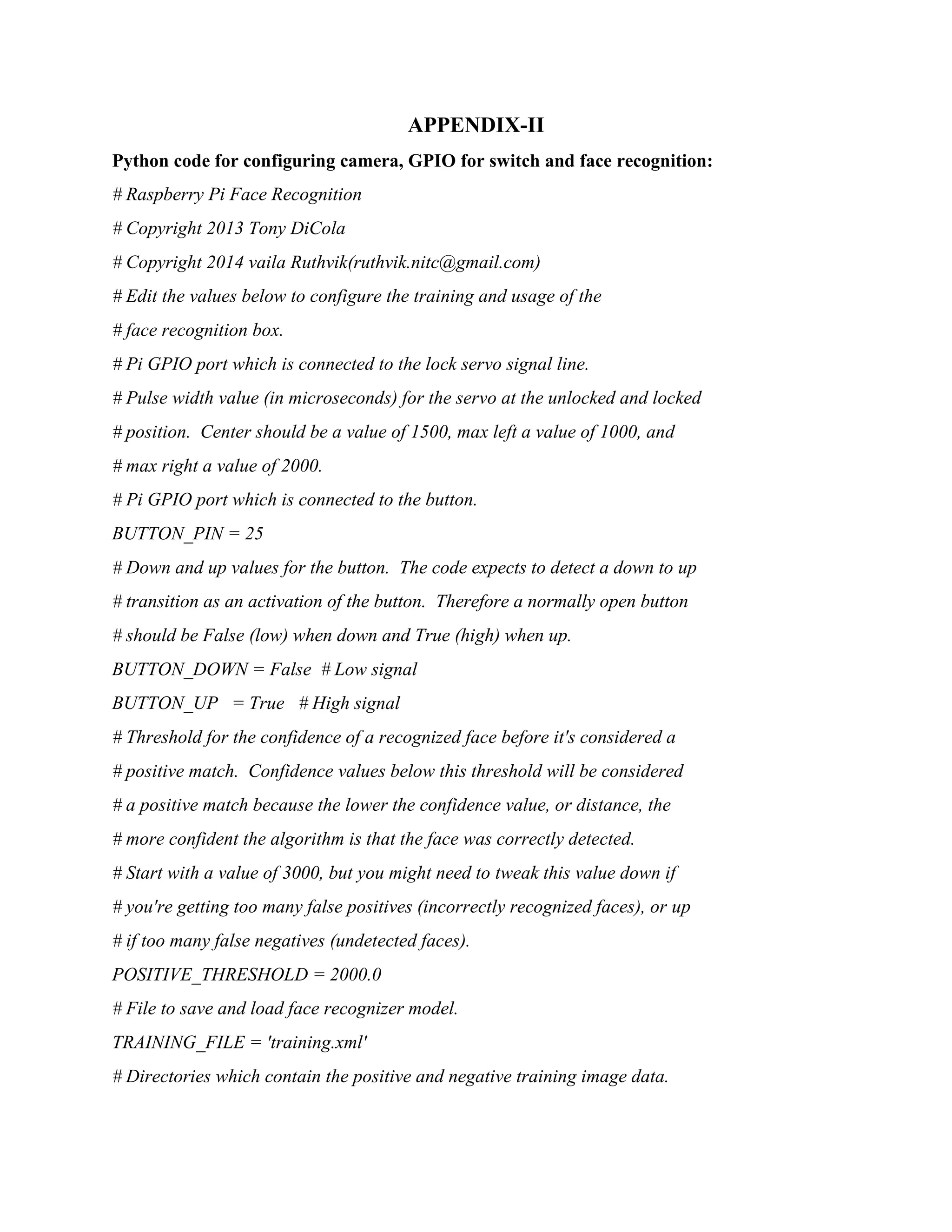APPENDIX-II Python code for configuring camera, GPIO for switch and face recognition: # Raspberry Pi Face Recognition # Copyright 2013 Tony DiCola # Copyright 2014 vaila Ruthvik(ruthvik.nitc@gmail.com) # Edit the values below to configure the training and usage of the # face recognition box. # Pi GPIO port which is connected to the lock servo signal line. # Pulse width value (in microseconds) for the servo at the unlocked and locked # position. Center should be a value of 1500, max left a value of 1000, and # max right a value of 2000. # Pi GPIO port which is connected to the button. BUTTON_PIN = 25 # Down and up values for the button. The code expects to detect a down to up # transition as an activation of the button. Therefore a normally open button # should be False (low) when down and True (high) when up. BUTTON_DOWN = False # Low signal BUTTON_UP = True # High signal # Threshold for the confidence of a recognized face before it's considered a # positive match. Confidence values below this threshold will be considered # a positive match because the lower the confidence value, or distance, the # more confident the algorithm is that the face was correctly detected. # Start with a value of 3000, but you might need to tweak this value down if # you're getting too many false positives (incorrectly recognized faces), or up # if too many false negatives (undetected faces). POSITIVE_THRESHOLD = 2000.0 # File to save and load face recognizer model. TRAINING_FILE = 'training.xml' # Directories which contain the positive and negative training image data. 