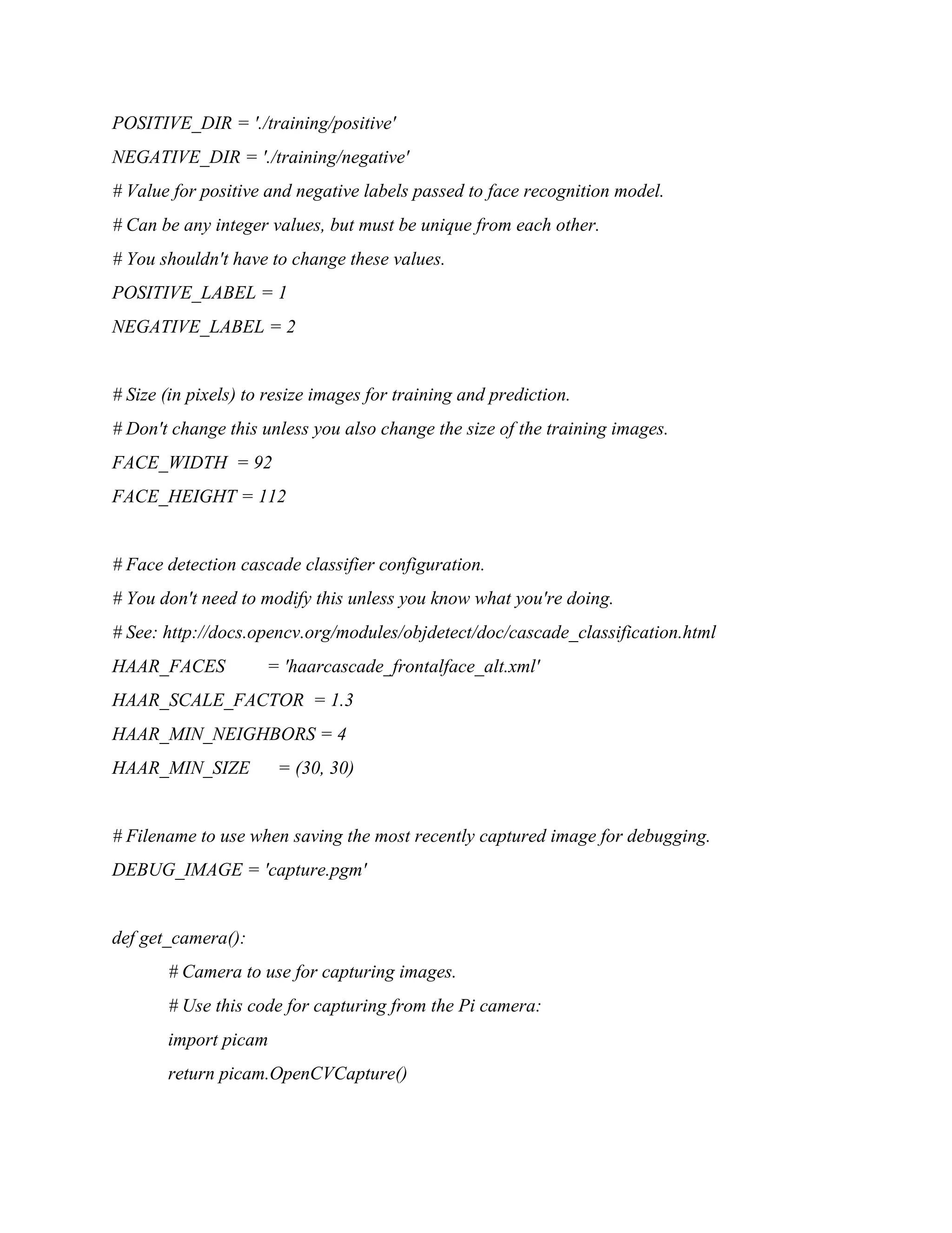 POSITIVE_DIR = './training/positive' NEGATIVE_DIR = './training/negative' # Value for positive and negative labels passed to face recognition model. # Can be any integer values, but must be unique from each other. # You shouldn't have to change these values. POSITIVE_LABEL = 1 NEGATIVE_LABEL = 2 # Size (in pixels) to resize images for training and prediction. # Don't change this unless you also change the size of the training images. FACE_WIDTH = 92 FACE_HEIGHT = 112 # Face detection cascade classifier configuration. # You don't need to modify this unless you know what you're doing. # See: http://docs.opencv.org/modules/objdetect/doc/cascade_classification.html HAAR_FACES = 'haarcascade_frontalface_alt.xml' HAAR_SCALE_FACTOR = 1.3 HAAR_MIN_NEIGHBORS = 4 HAAR_MIN_SIZE = (30, 30) # Filename to use when saving the most recently captured image for debugging. DEBUG_IMAGE = 'capture.pgm' def get_camera(): # Camera to use for capturing images. # Use this code for capturing from the Pi camera: import picam return picam.OpenCVCapture() 